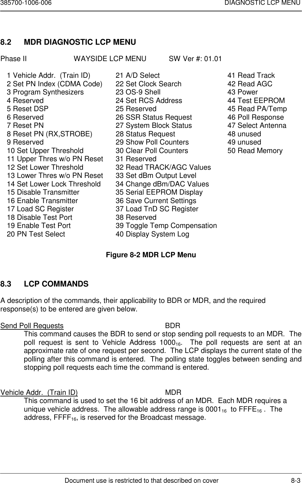 385700-1006-006 DIAGNOSTIC LCP MENUDocument use is restricted to that described on cover 8-38.2  MDR DIAGNOSTIC LCP MENUPhase II                       WAYSIDE LCP MENU           SW Ver #: 01.011 Vehicle Addr.  (Train ID) 21 A/D Select 41 Read Track2 Set PN Index (CDMA Code) 22 Set Clock Search 42 Read AGC3 Program Synthesizers 23 OS-9 Shell 43 Power4 Reserved 24 Set RCS Address 44 Test EEPROM5 Reset DSP 25 Reserved 45 Read PA/Temp6 Reserved 26 SSR Status Request 46 Poll Response7 Reset PN 27 System Block Status 47 Select Antenna8 Reset PN (RX,STROBE) 28 Status Request 48 unused9 Reserved 29 Show Poll Counters 49 unused10 Set Upper Threshold 30 Clear Poll Counters 50 Read Memory11 Upper Thres w/o PN Reset 31 Reserved12 Set Lower Threshold 32 Read TRACK/AGC Values13 Lower Thres w/o PN Reset 33 Set dBm Output Level14 Set Lower Lock Threshold 34 Change dBm/DAC Values15 Disable Transmitter 35 Serial EEPROM Display16 Enable Transmitter 36 Save Current Settings17 Load SC Register 37 Load TnD SC Register18 Disable Test Port 38 Reserved19 Enable Test Port 39 Toggle Temp Compensation20 PN Test Select 40 Display System LogFigure 8-2 MDR LCP Menu8.3 LCP COMMANDSA description of the commands, their applicability to BDR or MDR, and the requiredresponse(s) to be entered are given below.Send Poll Requests BDRThis command causes the BDR to send or stop sending poll requests to an MDR.  Thepoll request is sent to Vehicle Address 100016.  The poll requests are sent at anapproximate rate of one request per second.  The LCP displays the current state of thepolling after this command is entered.  The polling state toggles between sending andstopping poll requests each time the command is entered.Vehicle Addr.  (Train ID) MDRThis command is used to set the 16 bit address of an MDR.  Each MDR requires aunique vehicle address.  The allowable address range is 000116  to FFFE16 .  Theaddress, FFFF16, is reserved for the Broadcast message.