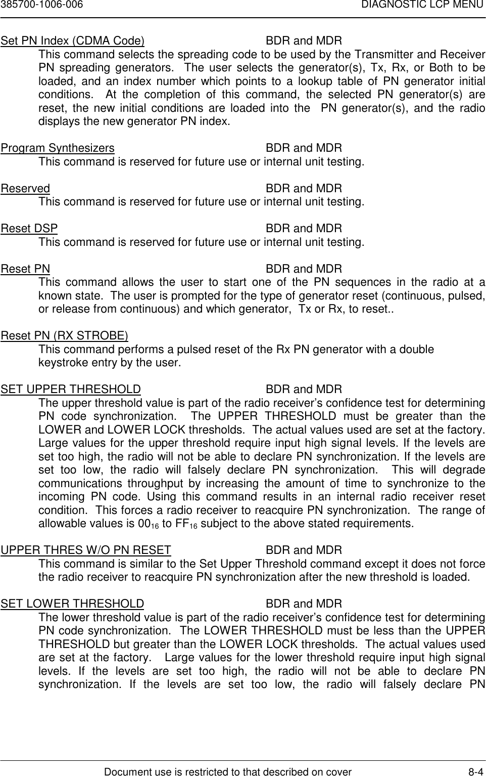 385700-1006-006 DIAGNOSTIC LCP MENUDocument use is restricted to that described on cover 8-4Set PN Index (CDMA Code) BDR and MDRThis command selects the spreading code to be used by the Transmitter and ReceiverPN spreading generators.  The user selects the generator(s), Tx, Rx, or Both to beloaded, and an index number which points to a lookup table of PN generator initialconditions.  At the completion of this command, the selected PN generator(s) arereset, the new initial conditions are loaded into the  PN generator(s), and the radiodisplays the new generator PN index.Program Synthesizers BDR and MDRThis command is reserved for future use or internal unit testing.Reserved BDR and MDRThis command is reserved for future use or internal unit testing.Reset DSP BDR and MDRThis command is reserved for future use or internal unit testing.Reset PN BDR and MDRThis command allows the user to start one of the PN sequences in the radio at aknown state.  The user is prompted for the type of generator reset (continuous, pulsed,or release from continuous) and which generator,  Tx or Rx, to reset..Reset PN (RX STROBE)This command performs a pulsed reset of the Rx PN generator with a doublekeystroke entry by the user.SET UPPER THRESHOLD BDR and MDRThe upper threshold value is part of the radio receiver’s confidence test for determiningPN code synchronization.  The UPPER THRESHOLD must be greater than theLOWER and LOWER LOCK thresholds.  The actual values used are set at the factory.Large values for the upper threshold require input high signal levels. If the levels areset too high, the radio will not be able to declare PN synchronization. If the levels areset too low, the radio will falsely declare PN synchronization.  This will degradecommunications throughput by increasing the amount of time to synchronize to theincoming PN code. Using this command results in an internal radio receiver resetcondition.  This forces a radio receiver to reacquire PN synchronization.  The range ofallowable values is 0016 to FF16 subject to the above stated requirements.UPPER THRES W/O PN RESET BDR and MDRThis command is similar to the Set Upper Threshold command except it does not forcethe radio receiver to reacquire PN synchronization after the new threshold is loaded.SET LOWER THRESHOLD BDR and MDRThe lower threshold value is part of the radio receiver’s confidence test for determiningPN code synchronization.  The LOWER THRESHOLD must be less than the UPPERTHRESHOLD but greater than the LOWER LOCK thresholds.  The actual values usedare set at the factory.   Large values for the lower threshold require input high signallevels. If the levels are set too high, the radio will not be able to declare PNsynchronization. If the levels are set too low, the radio will falsely declare PN