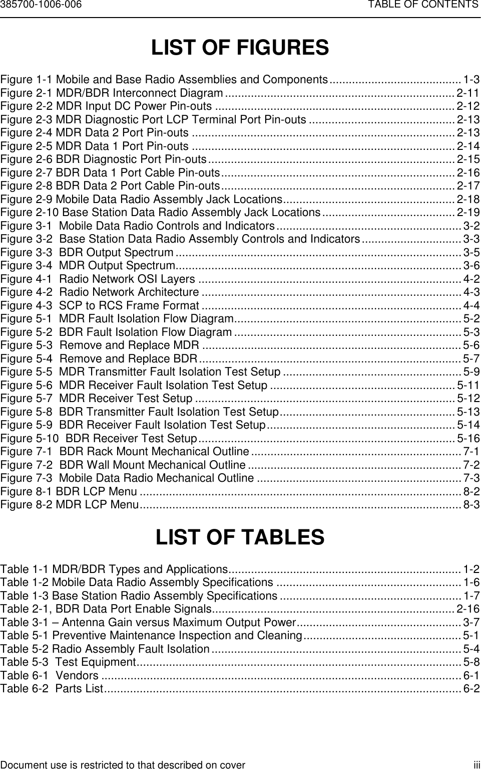 385700-1006-006 TABLE OF CONTENTSDocument use is restricted to that described on cover iiiLIST OF FIGURESFigure 1-1 Mobile and Base Radio Assemblies and Components......................................... 1-3Figure 2-1 MDR/BDR Interconnect Diagram....................................................................... 2-11Figure 2-2 MDR Input DC Power Pin-outs ..........................................................................2-12Figure 2-3 MDR Diagnostic Port LCP Terminal Port Pin-outs .............................................2-13Figure 2-4 MDR Data 2 Port Pin-outs ................................................................................. 2-13Figure 2-5 MDR Data 1 Port Pin-outs ................................................................................. 2-14Figure 2-6 BDR Diagnostic Port Pin-outs............................................................................2-15Figure 2-7 BDR Data 1 Port Cable Pin-outs........................................................................ 2-16Figure 2-8 BDR Data 2 Port Cable Pin-outs........................................................................ 2-17Figure 2-9 Mobile Data Radio Assembly Jack Locations..................................................... 2-18Figure 2-10 Base Station Data Radio Assembly Jack Locations......................................... 2-19Figure 3-1  Mobile Data Radio Controls and Indicators.........................................................3-2Figure 3-2  Base Station Data Radio Assembly Controls and Indicators...............................3-3Figure 3-3  BDR Output Spectrum........................................................................................3-5Figure 3-4  MDR Output Spectrum........................................................................................3-6Figure 4-1  Radio Network OSI Layers ................................................................................. 4-2Figure 4-2  Radio Network Architecture ................................................................................4-3Figure 4-3  SCP to RCS Frame Format ................................................................................4-4Figure 5-1  MDR Fault Isolation Flow Diagram......................................................................5-2Figure 5-2  BDR Fault Isolation Flow Diagram ......................................................................5-3Figure 5-3  Remove and Replace MDR ................................................................................5-6Figure 5-4  Remove and Replace BDR.................................................................................5-7Figure 5-5  MDR Transmitter Fault Isolation Test Setup .......................................................5-9Figure 5-6  MDR Receiver Fault Isolation Test Setup ......................................................... 5-11Figure 5-7  MDR Receiver Test Setup ................................................................................ 5-12Figure 5-8  BDR Transmitter Fault Isolation Test Setup...................................................... 5-13Figure 5-9  BDR Receiver Fault Isolation Test Setup..........................................................5-14Figure 5-10  BDR Receiver Test Setup...............................................................................5-16Figure 7-1  BDR Rack Mount Mechanical Outline................................................................. 7-1Figure 7-2  BDR Wall Mount Mechanical Outline ..................................................................7-2Figure 7-3  Mobile Data Radio Mechanical Outline ...............................................................7-3Figure 8-1 BDR LCP Menu ................................................................................................... 8-2Figure 8-2 MDR LCP Menu................................................................................................... 8-3LIST OF TABLESTable 1-1 MDR/BDR Types and Applications........................................................................1-2Table 1-2 Mobile Data Radio Assembly Specifications .........................................................1-6Table 1-3 Base Station Radio Assembly Specifications ........................................................1-7Table 2-1, BDR Data Port Enable Signals........................................................................... 2-16Table 3-1 – Antenna Gain versus Maximum Output Power...................................................3-7Table 5-1 Preventive Maintenance Inspection and Cleaning.................................................5-1Table 5-2 Radio Assembly Fault Isolation.............................................................................5-4Table 5-3  Test Equipment....................................................................................................5-8Table 6-1  Vendors ............................................................................................................... 6-1Table 6-2  Parts List..............................................................................................................6-2