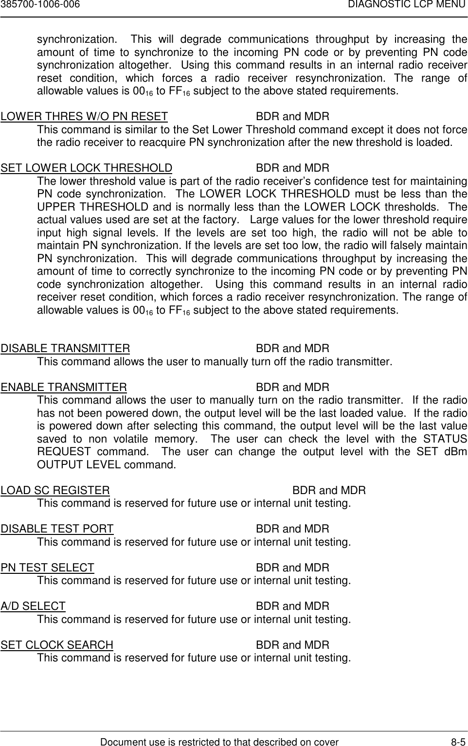 385700-1006-006 DIAGNOSTIC LCP MENUDocument use is restricted to that described on cover 8-5synchronization.  This will degrade communications throughput by increasing theamount of time to synchronize to the incoming PN code or by preventing PN codesynchronization altogether.  Using this command results in an internal radio receiverreset condition, which forces a radio receiver resynchronization. The range ofallowable values is 0016 to FF16 subject to the above stated requirements.LOWER THRES W/O PN RESET BDR and MDRThis command is similar to the Set Lower Threshold command except it does not forcethe radio receiver to reacquire PN synchronization after the new threshold is loaded.SET LOWER LOCK THRESHOLD BDR and MDRThe lower threshold value is part of the radio receiver’s confidence test for maintainingPN code synchronization.  The LOWER LOCK THRESHOLD must be less than theUPPER THRESHOLD and is normally less than the LOWER LOCK thresholds.  Theactual values used are set at the factory.   Large values for the lower threshold requireinput high signal levels. If the levels are set too high, the radio will not be able tomaintain PN synchronization. If the levels are set too low, the radio will falsely maintainPN synchronization.  This will degrade communications throughput by increasing theamount of time to correctly synchronize to the incoming PN code or by preventing PNcode synchronization altogether.  Using this command results in an internal radioreceiver reset condition, which forces a radio receiver resynchronization. The range ofallowable values is 0016 to FF16 subject to the above stated requirements.DISABLE TRANSMITTER BDR and MDRThis command allows the user to manually turn off the radio transmitter.ENABLE TRANSMITTER BDR and MDRThis command allows the user to manually turn on the radio transmitter.  If the radiohas not been powered down, the output level will be the last loaded value.  If the radiois powered down after selecting this command, the output level will be the last valuesaved to non volatile memory.  The user can check the level with the STATUSREQUEST command.  The user can change the output level with the SET dBmOUTPUT LEVEL command.LOAD SC REGISTER BDR and MDRThis command is reserved for future use or internal unit testing.DISABLE TEST PORT BDR and MDRThis command is reserved for future use or internal unit testing.PN TEST SELECT BDR and MDRThis command is reserved for future use or internal unit testing.A/D SELECT BDR and MDRThis command is reserved for future use or internal unit testing.SET CLOCK SEARCH BDR and MDRThis command is reserved for future use or internal unit testing.