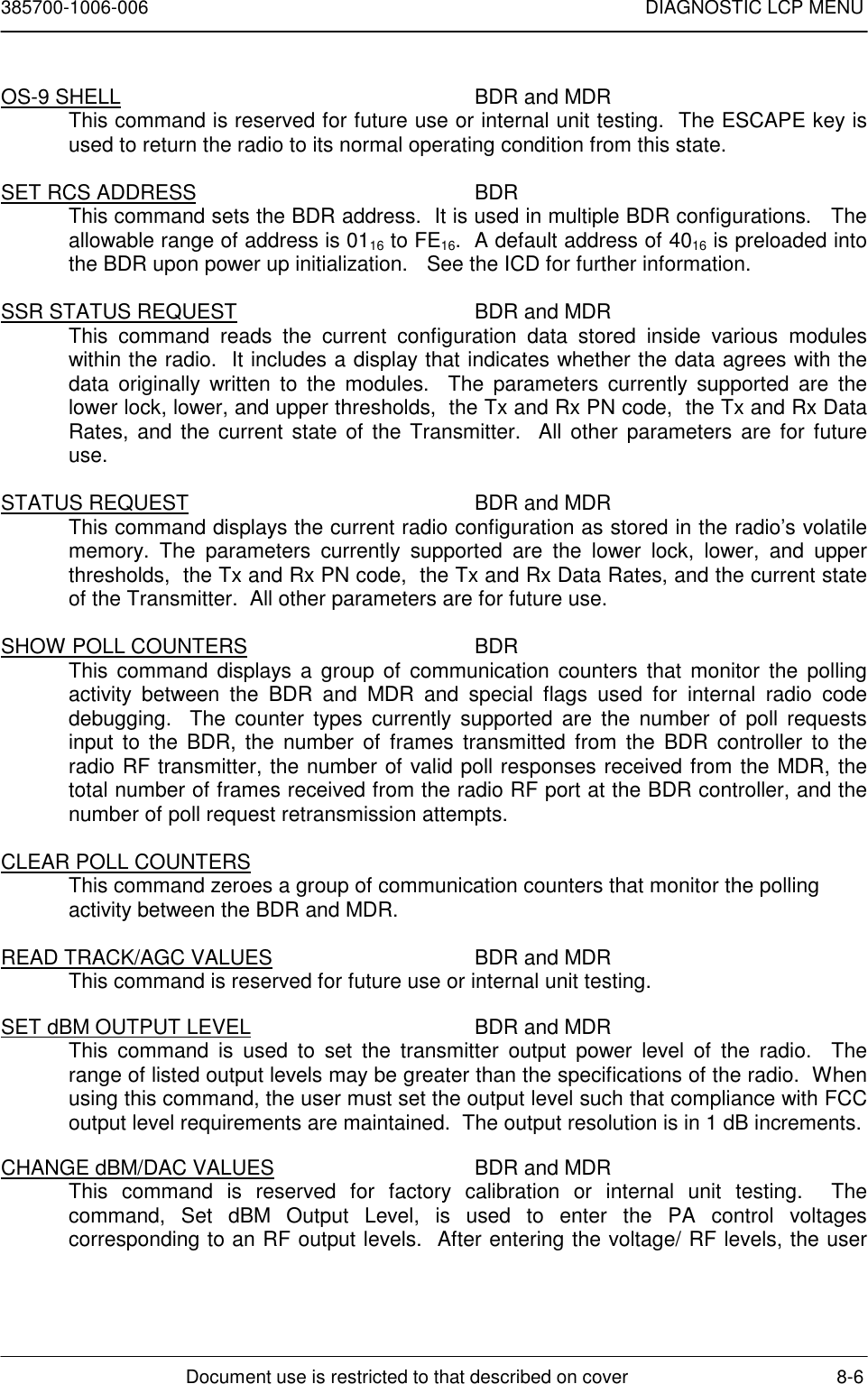 385700-1006-006 DIAGNOSTIC LCP MENUDocument use is restricted to that described on cover 8-6OS-9 SHELL BDR and MDRThis command is reserved for future use or internal unit testing.  The ESCAPE key isused to return the radio to its normal operating condition from this state.SET RCS ADDRESS BDRThis command sets the BDR address.  It is used in multiple BDR configurations.   Theallowable range of address is 0116 to FE16.  A default address of 4016 is preloaded intothe BDR upon power up initialization.    See the ICD for further information.SSR STATUS REQUEST BDR and MDRThis command reads the current configuration data stored inside various moduleswithin the radio.  It includes a display that indicates whether the data agrees with thedata originally written to the modules.  The parameters currently supported are thelower lock, lower, and upper thresholds,  the Tx and Rx PN code,  the Tx and Rx DataRates, and the current state of the Transmitter.  All other parameters are for futureuse.STATUS REQUEST BDR and MDRThis command displays the current radio configuration as stored in the radio’s volatilememory. The parameters currently supported are the lower lock, lower, and upperthresholds,  the Tx and Rx PN code,  the Tx and Rx Data Rates, and the current stateof the Transmitter.  All other parameters are for future use.SHOW POLL COUNTERS BDRThis command displays a group of communication counters that monitor the pollingactivity between the BDR and MDR and special flags used for internal radio codedebugging.  The counter types currently supported are the number of poll requestsinput to the BDR, the number of frames transmitted from the BDR controller to theradio RF transmitter, the number of valid poll responses received from the MDR, thetotal number of frames received from the radio RF port at the BDR controller, and thenumber of poll request retransmission attempts.CLEAR POLL COUNTERSThis command zeroes a group of communication counters that monitor the pollingactivity between the BDR and MDR.READ TRACK/AGC VALUES BDR and MDRThis command is reserved for future use or internal unit testing.SET dBM OUTPUT LEVEL BDR and MDRThis command is used to set the transmitter output power level of the radio.  Therange of listed output levels may be greater than the specifications of the radio.  Whenusing this command, the user must set the output level such that compliance with FCCoutput level requirements are maintained.  The output resolution is in 1 dB increments.CHANGE dBM/DAC VALUES BDR and MDRThis command is reserved for factory calibration or internal unit testing.  Thecommand, Set dBM Output Level, is used to enter the PA control voltagescorresponding to an RF output levels.  After entering the voltage/ RF levels, the user