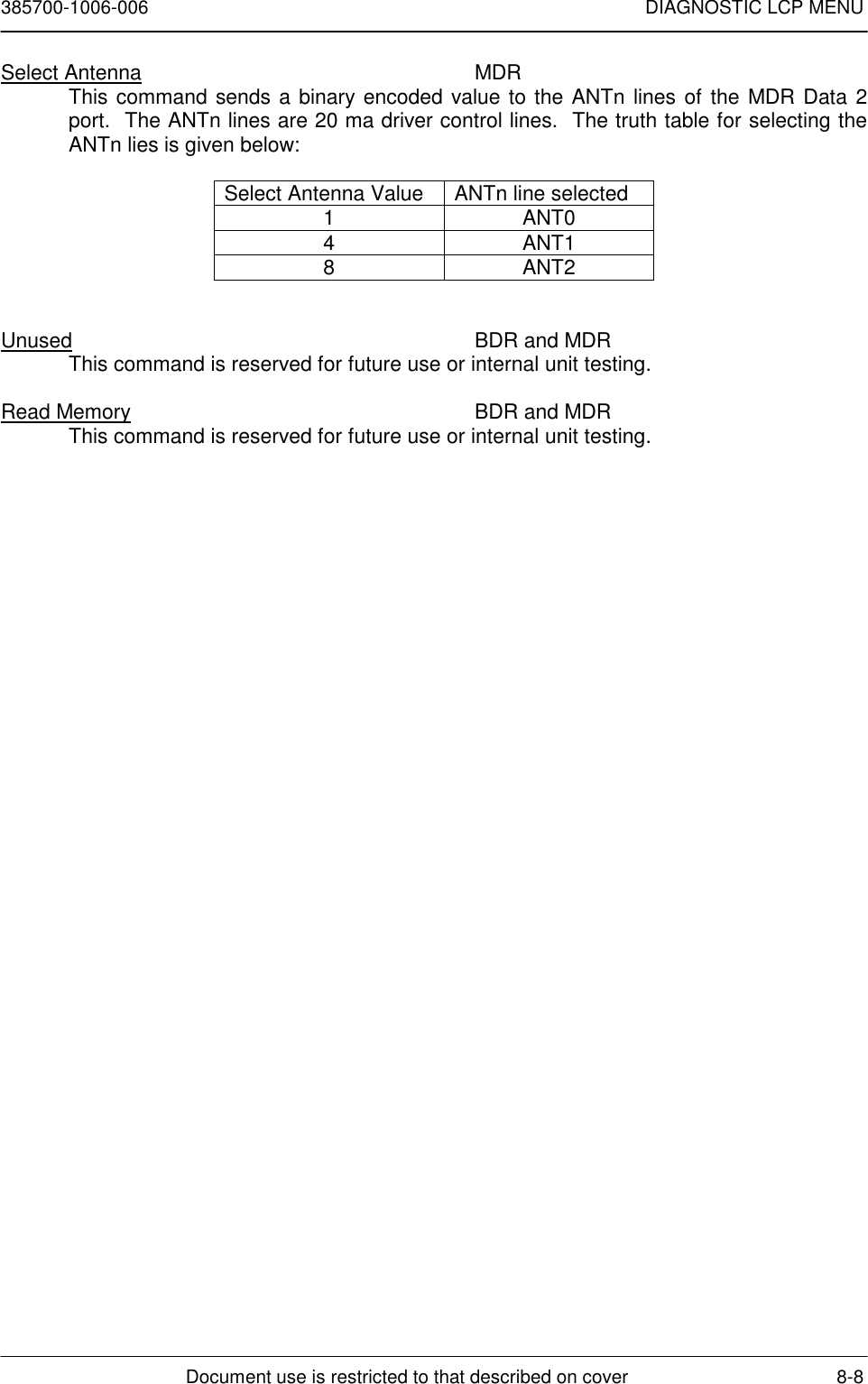 385700-1006-006 DIAGNOSTIC LCP MENUDocument use is restricted to that described on cover 8-8Select Antenna MDRThis command sends a binary encoded value to the ANTn lines of the MDR Data 2port.  The ANTn lines are 20 ma driver control lines.  The truth table for selecting theANTn lies is given below:Select Antenna Value ANTn line selected1ANT04ANT18ANT2Unused BDR and MDRThis command is reserved for future use or internal unit testing.Read Memory BDR and MDRThis command is reserved for future use or internal unit testing.