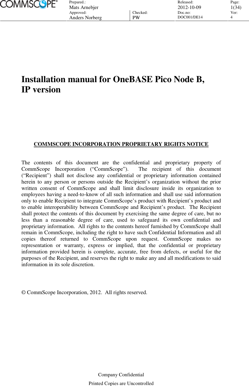 Prepared.:  Mats Arnebjer Released: 2012-10-09 Page: 1(34)  Approved:  Anders Norberg Checked:  PW Doc.no: DOC001/DE14  Ver:  4  Company Confidential Printed Copies are Uncontrolled     Installation manual for OneBASE Pico Node B,    IP version      COMMSCOPE INCORPORATION PROPRIETARY RIGHTS NOTICE  The  contents  of  this  document  are  the  confidential  and  proprietary  property  of CommScope  Incorporation  (“CommScope”).    The  recipient  of  this  document (“Recipient”)  shall  not  disclose  any  confidential  or  proprietary  information  contained herein  to  any  person  or  persons  outside  the  Recipient’s organization  without  the  prior written  consent  of  CommScope  and  shall  limit  disclosure  inside  its  organization  to employees having a need-to-know of all such information and shall use said information only to enable Recipient to integrate CommScope’s product with Recipient’s product and to enable interoperability between CommScope and Recipient’s product.  The Recipient shall protect the contents of this document by exercising the same degree of care, but no less  than  a  reasonable  degree  of  care,  used  to  safeguard  its  own  confidential  and proprietary information.  All rights to the contents hereof furnished by CommScope shall remain in CommScope, including the right to have such Confidential Information and all copies  thereof  returned  to  CommScope  upon  request.  CommScope  makes  no representation  or  warranty,  express  or  implied,  that  the  confidential  or  proprietary information  provided herein  is  complete,  accurate,  free  from defects, or  useful  for  the purposes of the Recipient, and reserves the right to make any and all modifications to said information in its sole discretion.     © CommScope Incorporation, 2012.  All rights reserved. 