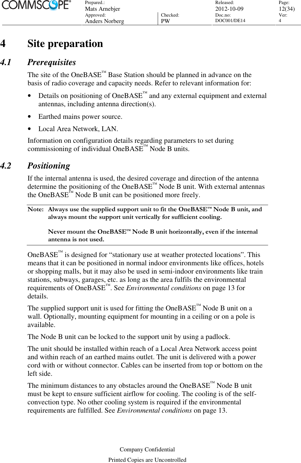 Prepared.:  Mats Arnebjer Released: 2012-10-09 Page: 12(34)  Approved:  Anders Norberg Checked:  PW Doc.no: DOC001/DE14  Ver:  4  Company Confidential Printed Copies are Uncontrolled 4 Site preparation 4.1 Prerequisites The site of the OneBASE™ Base Station should be planned in advance on the basis of radio coverage and capacity needs. Refer to relevant information for: • Details on positioning of OneBASE™ and any external equipment and external antennas, including antenna direction(s). • Earthed mains power source. • Local Area Network, LAN.  Information on configuration details regarding parameters to set during commissioning of individual OneBASE™ Node B units. 4.2 Positioning If the internal antenna is used, the desired coverage and direction of the antenna determine the positioning of the OneBASE™ Node B unit. With external antennas the OneBASE™ Node B unit can be positioned more freely. Note:  Always use the supplied support unit to fit the OneBASE™ Node B unit, and always mount the support unit vertically for sufficient cooling.   Never mount the OneBASE™ Node B unit horizontally, even if the internal antenna is not used. OneBASE™ is designed for “stationary use at weather protected locations”. This means that it can be positioned in normal indoor environments like offices, hotels or shopping malls, but it may also be used in semi-indoor environments like train stations, subways, garages, etc. as long as the area fulfils the environmental requirements of OneBASE™. See Environmental conditions on page 13 for details. The supplied support unit is used for fitting the OneBASE™ Node B unit on a wall. Optionally, mounting equipment for mounting in a ceiling or on a pole is available. The Node B unit can be locked to the support unit by using a padlock. The unit should be installed within reach of a Local Area Network access point and within reach of an earthed mains outlet. The unit is delivered with a power cord with or without connector. Cables can be inserted from top or bottom on the left side. The minimum distances to any obstacles around the OneBASE™ Node B unit must be kept to ensure sufficient airflow for cooling. The cooling is of the self-convection type. No other cooling system is required if the environmental requirements are fulfilled. See Environmental conditions on page 13. 