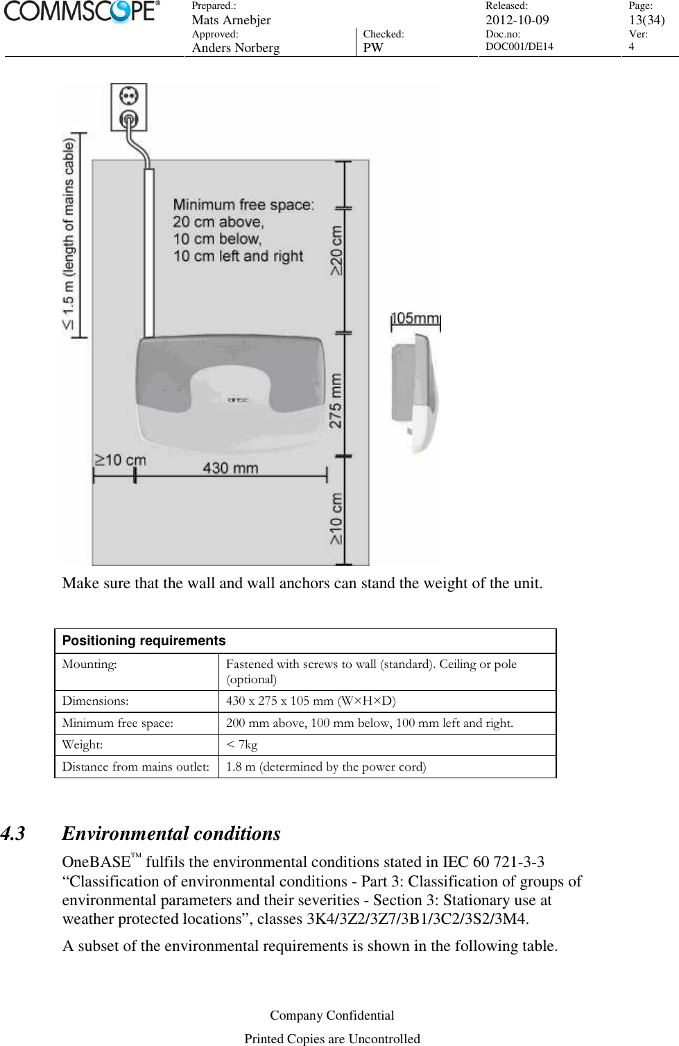 Prepared.:  Mats Arnebjer Released: 2012-10-09 Page: 13(34)  Approved:  Anders Norberg Checked:  PW Doc.no: DOC001/DE14  Ver:  4  Company Confidential Printed Copies are Uncontrolled  Make sure that the wall and wall anchors can stand the weight of the unit.   Positioning requirements Mounting:  Fastened with screws to wall (standard). Ceiling or pole (optional) Dimensions:  430 x 275 x 105 mm (W×H×D) Minimum free space:  200 mm above, 100 mm below, 100 mm left and right. Weight:  &lt; 7kg Distance from mains outlet: 1.8 m (determined by the power cord)  4.3 Environmental conditions OneBASE™ fulfils the environmental conditions stated in IEC 60 721-3-3 “Classification of environmental conditions - Part 3: Classification of groups of environmental parameters and their severities - Section 3: Stationary use at weather protected locations”, classes 3K4/3Z2/3Z7/3B1/3C2/3S2/3M4. A subset of the environmental requirements is shown in the following table.  