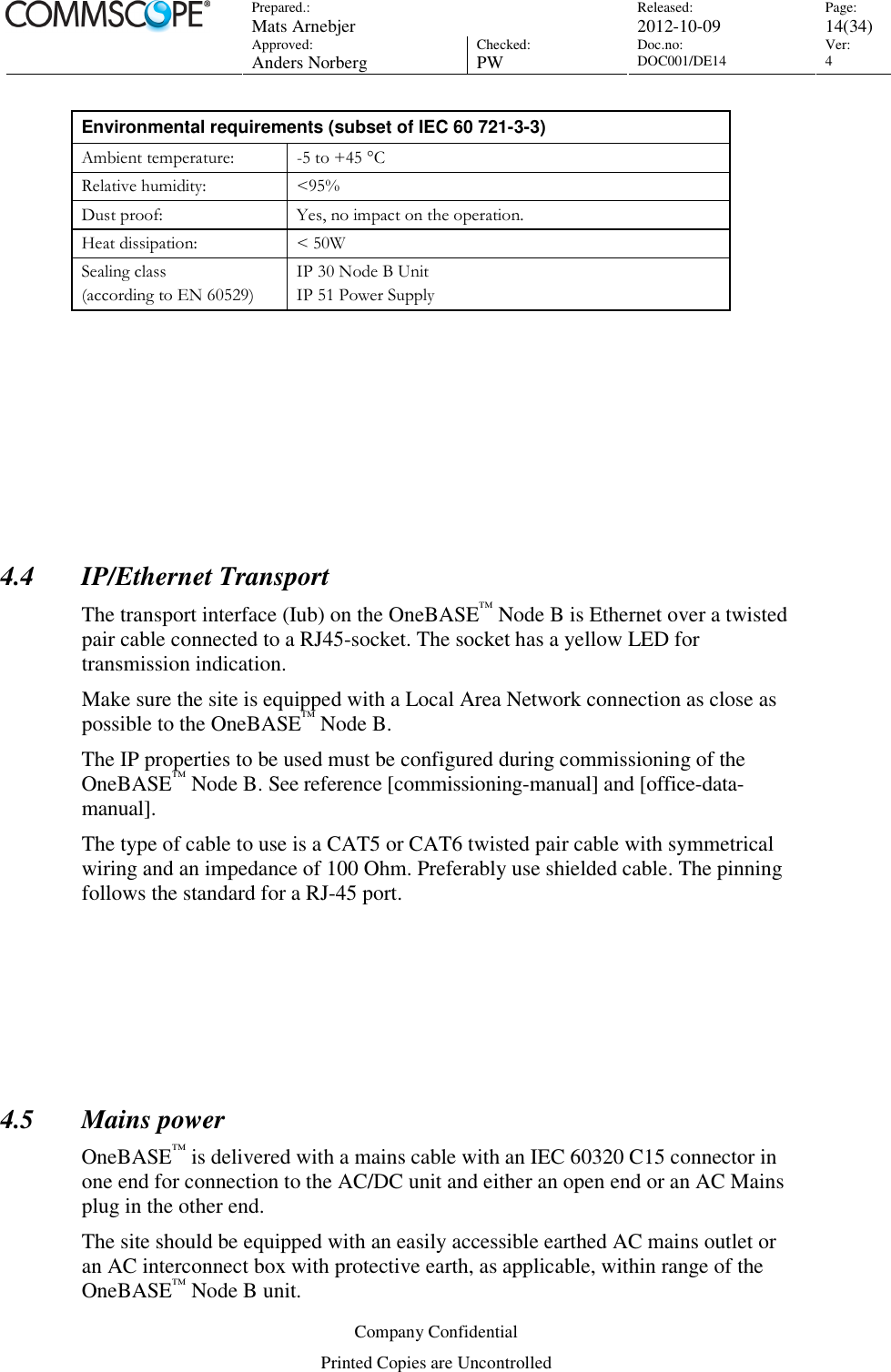 Prepared.:  Mats Arnebjer Released: 2012-10-09 Page: 14(34)  Approved:  Anders Norberg Checked:  PW Doc.no: DOC001/DE14  Ver:  4  Company Confidential Printed Copies are Uncontrolled Environmental requirements (subset of IEC 60 721-3-3) Ambient temperature:  -5 to +45 °C  Relative humidity:  &lt;95% Dust proof:  Yes, no impact on the operation. Heat dissipation:  &lt; 50W Sealing class (according to EN 60529) IP 30 Node B Unit  IP 51 Power Supply       4.4 IP/Ethernet Transport The transport interface (Iub) on the OneBASE™ Node B is Ethernet over a twisted pair cable connected to a RJ45-socket. The socket has a yellow LED for transmission indication.  Make sure the site is equipped with a Local Area Network connection as close as possible to the OneBASE™ Node B.  The IP properties to be used must be configured during commissioning of the OneBASE™ Node B. See reference [commissioning-manual] and [office-data-manual]. The type of cable to use is a CAT5 or CAT6 twisted pair cable with symmetrical wiring and an impedance of 100 Ohm. Preferably use shielded cable. The pinning follows the standard for a RJ-45 port.       4.5 Mains power OneBASE™ is delivered with a mains cable with an IEC 60320 C15 connector in one end for connection to the AC/DC unit and either an open end or an AC Mains plug in the other end. The site should be equipped with an easily accessible earthed AC mains outlet or an AC interconnect box with protective earth, as applicable, within range of the OneBASE™ Node B unit.  