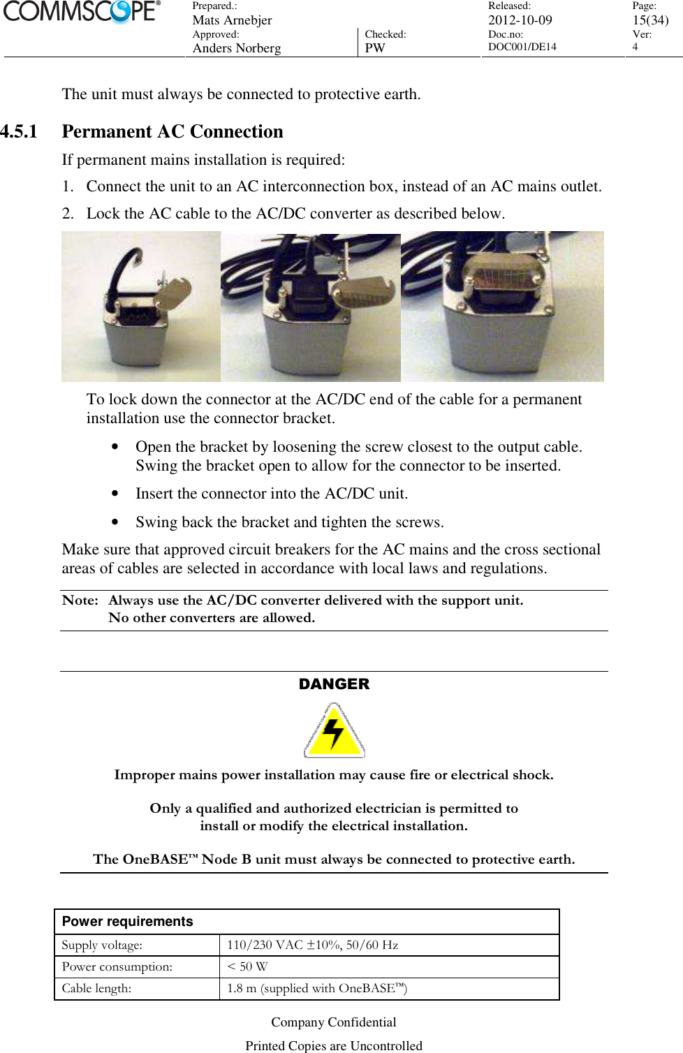 Prepared.:  Mats Arnebjer Released: 2012-10-09 Page: 15(34)  Approved:  Anders Norberg Checked:  PW Doc.no: DOC001/DE14  Ver:  4  Company Confidential Printed Copies are Uncontrolled The unit must always be connected to protective earth. 4.5.1 Permanent AC Connection If permanent mains installation is required: 1. Connect the unit to an AC interconnection box, instead of an AC mains outlet. 2. Lock the AC cable to the AC/DC converter as described below.  To lock down the connector at the AC/DC end of the cable for a permanent installation use the connector bracket.  • Open the bracket by loosening the screw closest to the output cable. Swing the bracket open to allow for the connector to be inserted. • Insert the connector into the AC/DC unit. • Swing back the bracket and tighten the screws. Make sure that approved circuit breakers for the AC mains and the cross sectional areas of cables are selected in accordance with local laws and regulations.  Note:  Always use the AC/DC converter delivered with the support unit.  No other converters are allowed.  DANGER  Improper mains power installation may cause fire or electrical shock.   Only a qualified and authorized electrician is permitted to  install or modify the electrical installation.   The OneBASE™ Node B unit must always be connected to protective earth.  Power requirements Supply voltage:  110/230 VAC ±10%, 50/60 Hz Power consumption:  &lt; 50 W Cable length:  1.8 m (supplied with OneBASE™) 