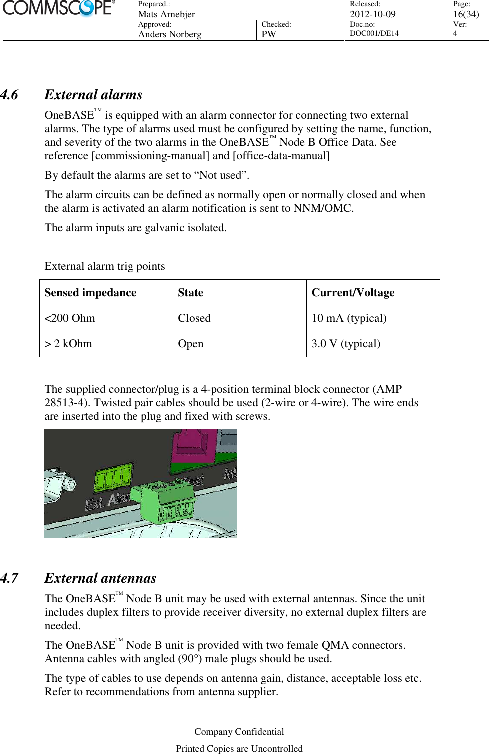 Prepared.:  Mats Arnebjer Released: 2012-10-09 Page: 16(34)  Approved:  Anders Norberg Checked:  PW Doc.no: DOC001/DE14  Ver:  4  Company Confidential Printed Copies are Uncontrolled  4.6 External alarms OneBASE™ is equipped with an alarm connector for connecting two external alarms. The type of alarms used must be configured by setting the name, function, and severity of the two alarms in the OneBASE™ Node B Office Data. See reference [commissioning-manual] and [office-data-manual] By default the alarms are set to “Not used”. The alarm circuits can be defined as normally open or normally closed and when the alarm is activated an alarm notification is sent to NNM/OMC.  The alarm inputs are galvanic isolated.   External alarm trig points Sensed impedance  State  Current/Voltage &lt;200 Ohm  Closed  10 mA (typical)  &gt; 2 kOhm   Open  3.0 V (typical)  The supplied connector/plug is a 4-position terminal block connector (AMP 28513-4). Twisted pair cables should be used (2-wire or 4-wire). The wire ends are inserted into the plug and fixed with screws.   4.7 External antennas The OneBASE™ Node B unit may be used with external antennas. Since the unit includes duplex filters to provide receiver diversity, no external duplex filters are needed. The OneBASE™ Node B unit is provided with two female QMA connectors. Antenna cables with angled (90°) male plugs should be used.  The type of cables to use depends on antenna gain, distance, acceptable loss etc. Refer to recommendations from antenna supplier. 