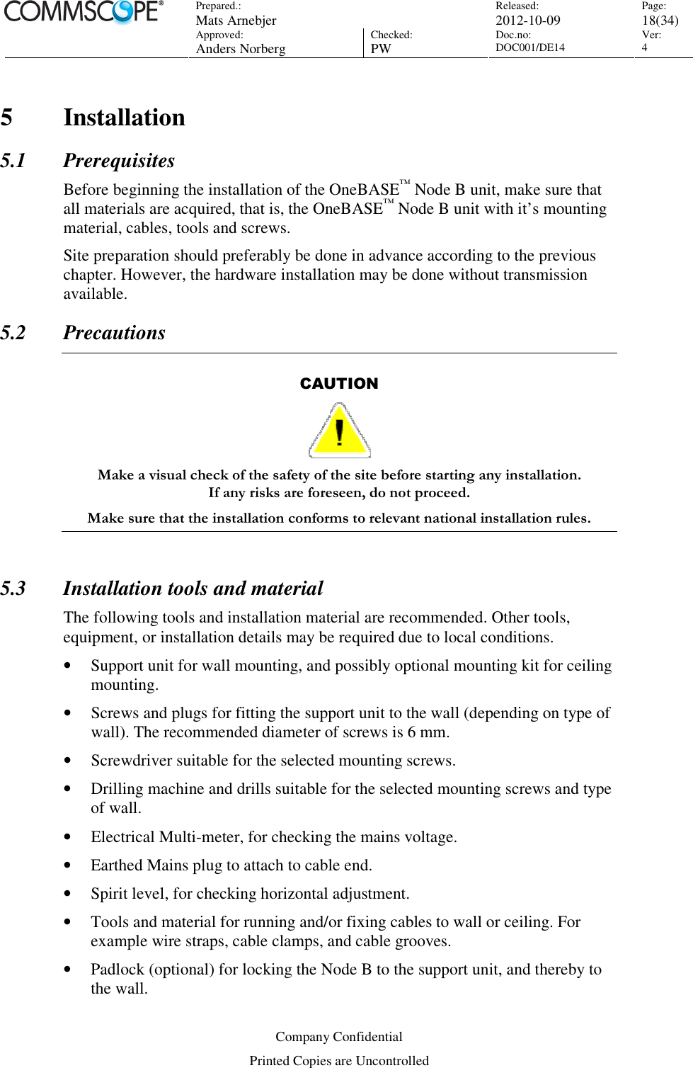 Prepared.:  Mats Arnebjer Released: 2012-10-09 Page: 18(34)  Approved:  Anders Norberg Checked:  PW Doc.no: DOC001/DE14  Ver:  4  Company Confidential Printed Copies are Uncontrolled 5 Installation 5.1 Prerequisites Before beginning the installation of the OneBASE™ Node B unit, make sure that all materials are acquired, that is, the OneBASE™ Node B unit with it’s mounting material, cables, tools and screws. Site preparation should preferably be done in advance according to the previous chapter. However, the hardware installation may be done without transmission available. 5.2 Precautions  CAUTION  Make a visual check of the safety of the site before starting any installation.  If any risks are foreseen, do not proceed. Make sure that the installation conforms to relevant national installation rules.  5.3 Installation tools and material The following tools and installation material are recommended. Other tools, equipment, or installation details may be required due to local conditions. • Support unit for wall mounting, and possibly optional mounting kit for ceiling mounting. • Screws and plugs for fitting the support unit to the wall (depending on type of wall). The recommended diameter of screws is 6 mm. • Screwdriver suitable for the selected mounting screws. • Drilling machine and drills suitable for the selected mounting screws and type of wall. • Electrical Multi-meter, for checking the mains voltage. • Earthed Mains plug to attach to cable end. • Spirit level, for checking horizontal adjustment. • Tools and material for running and/or fixing cables to wall or ceiling. For example wire straps, cable clamps, and cable grooves. • Padlock (optional) for locking the Node B to the support unit, and thereby to the wall. 