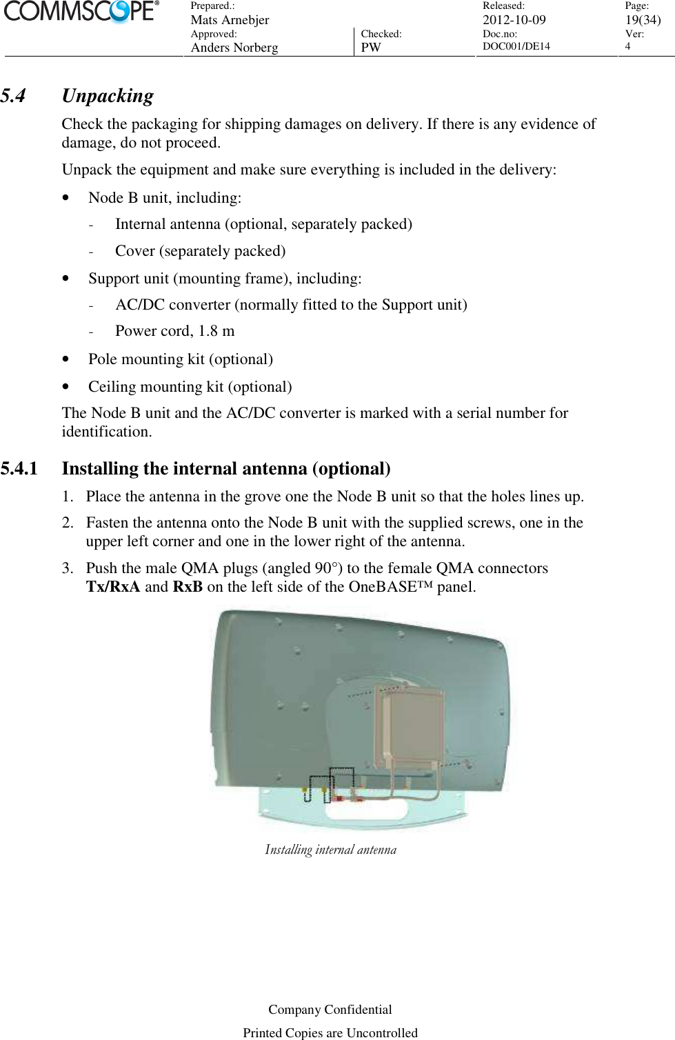 Prepared.:  Mats Arnebjer Released: 2012-10-09 Page: 19(34)  Approved:  Anders Norberg Checked:  PW Doc.no: DOC001/DE14  Ver:  4  Company Confidential Printed Copies are Uncontrolled 5.4 Unpacking Check the packaging for shipping damages on delivery. If there is any evidence of damage, do not proceed. Unpack the equipment and make sure everything is included in the delivery: • Node B unit, including: - Internal antenna (optional, separately packed) - Cover (separately packed) • Support unit (mounting frame), including: - AC/DC converter (normally fitted to the Support unit) - Power cord, 1.8 m • Pole mounting kit (optional) • Ceiling mounting kit (optional) The Node B unit and the AC/DC converter is marked with a serial number for identification. 5.4.1 Installing the internal antenna (optional) 1. Place the antenna in the grove one the Node B unit so that the holes lines up.   2. Fasten the antenna onto the Node B unit with the supplied screws, one in the upper left corner and one in the lower right of the antenna. 3. Push the male QMA plugs (angled 90°) to the female QMA connectors Tx/RxA and RxB on the left side of the OneBASE™ panel.  Installing internal antenna  