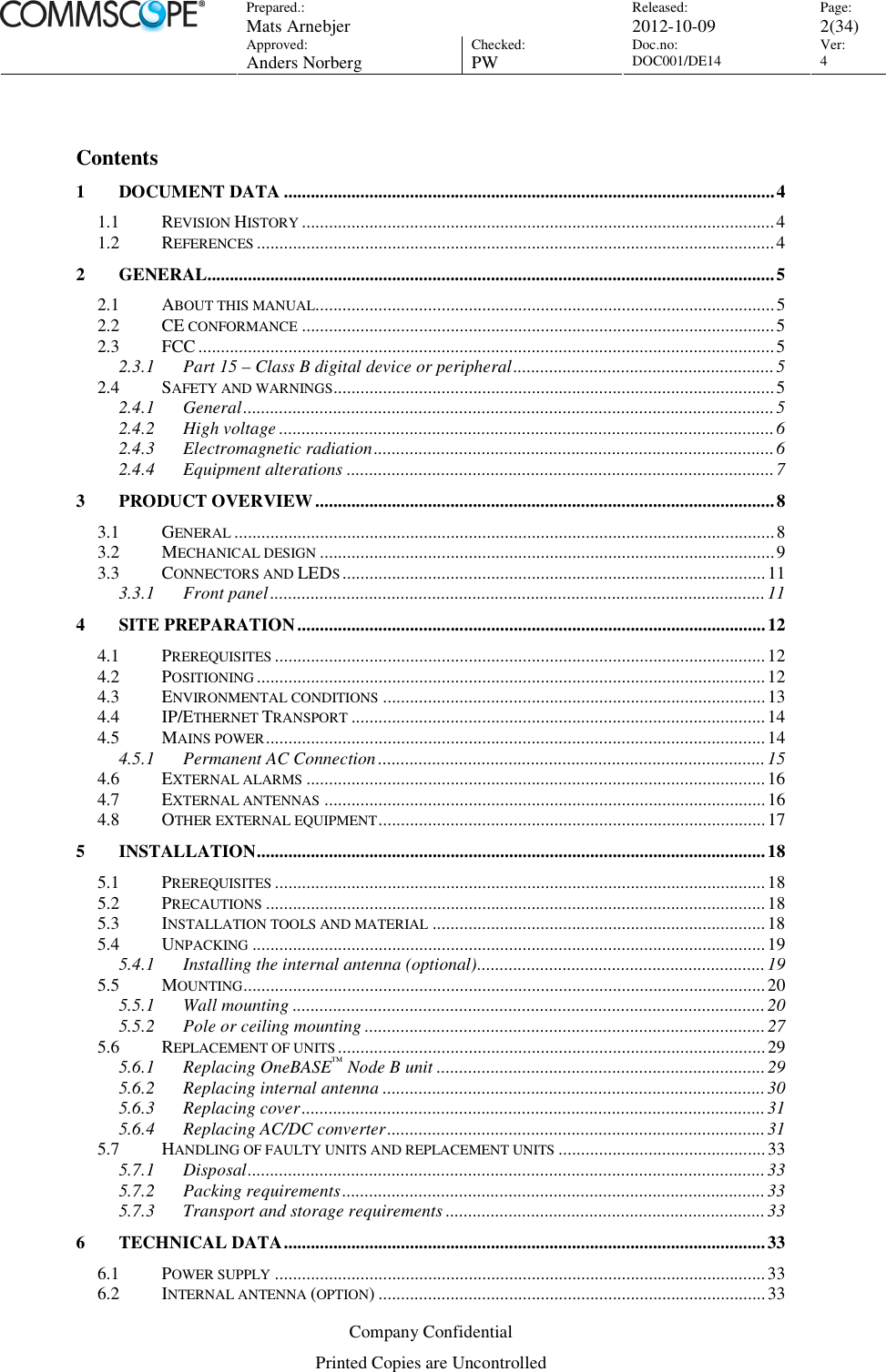 Prepared.:  Mats Arnebjer Released: 2012-10-09 Page: 2(34)  Approved:  Anders Norberg Checked:  PW Doc.no: DOC001/DE14  Ver:  4  Company Confidential Printed Copies are Uncontrolled  Contents 1 DOCUMENT DATA .............................................................................................................4 1.1 REVISION HISTORY.........................................................................................................4 1.2 REFERENCES...................................................................................................................4 2 GENERAL..............................................................................................................................5 2.1 ABOUT THIS MANUAL......................................................................................................5 2.2 CE CONFORMANCE.........................................................................................................5 2.3 FCC................................................................................................................................5 2.3.1 Part 15 – Class B digital device or peripheral..........................................................5 2.4 SAFETY AND WARNINGS..................................................................................................5 2.4.1 General......................................................................................................................5 2.4.2 High voltage ..............................................................................................................6 2.4.3 Electromagnetic radiation.........................................................................................6 2.4.4 Equipment alterations ...............................................................................................7 3 PRODUCT OVERVIEW......................................................................................................8 3.1 GENERAL........................................................................................................................8 3.2 MECHANICAL DESIGN.....................................................................................................9 3.3 CONNECTORS AND LEDS..............................................................................................11 3.3.1 Front panel..............................................................................................................11 4 SITE PREPARATION........................................................................................................12 4.1 PREREQUISITES.............................................................................................................12 4.2 POSITIONING.................................................................................................................12 4.3 ENVIRONMENTAL CONDITIONS.....................................................................................13 4.4 IP/ETHERNET TRANSPORT............................................................................................14 4.5 MAINS POWER...............................................................................................................14 4.5.1 Permanent AC Connection......................................................................................15 4.6 EXTERNAL ALARMS......................................................................................................16 4.7 EXTERNAL ANTENNAS..................................................................................................16 4.8 OTHER EXTERNAL EQUIPMENT......................................................................................17 5 INSTALLATION.................................................................................................................18 5.1 PREREQUISITES.............................................................................................................18 5.2 PRECAUTIONS...............................................................................................................18 5.3 INSTALLATION TOOLS AND MATERIAL..........................................................................18 5.4 UNPACKING..................................................................................................................19 5.4.1 Installing the internal antenna (optional)................................................................19 5.5 MOUNTING....................................................................................................................20 5.5.1 Wall mounting .........................................................................................................20 5.5.2 Pole or ceiling mounting .........................................................................................27 5.6 REPLACEMENT OF UNITS...............................................................................................29 5.6.1 Replacing OneBASE™ Node B unit .........................................................................29 5.6.2 Replacing internal antenna .....................................................................................30 5.6.3 Replacing cover.......................................................................................................31 5.6.4 Replacing AC/DC converter....................................................................................31 5.7 HANDLING OF FAULTY UNITS AND REPLACEMENT UNITS..............................................33 5.7.1 Disposal...................................................................................................................33 5.7.2 Packing requirements..............................................................................................33 5.7.3 Transport and storage requirements .......................................................................33 6 TECHNICAL DATA...........................................................................................................33 6.1 POWER SUPPLY.............................................................................................................33 6.2 INTERNAL ANTENNA (OPTION) ......................................................................................33 