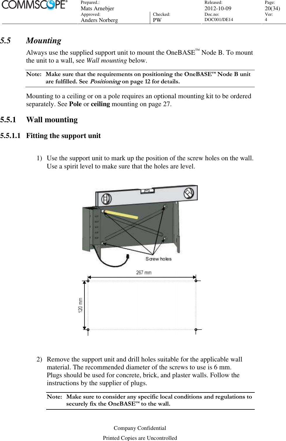 Prepared.:  Mats Arnebjer Released: 2012-10-09 Page: 20(34)  Approved:  Anders Norberg Checked:  PW Doc.no: DOC001/DE14  Ver:  4  Company Confidential Printed Copies are Uncontrolled 5.5 Mounting Always use the supplied support unit to mount the OneBASE™ Node B. To mount the unit to a wall, see Wall mounting below. Note:  Make sure that the requirements on positioning the OneBASE™ Node B unit are fulfilled. See Positioning on page 12 for details. Mounting to a ceiling or on a pole requires an optional mounting kit to be ordered separately. See Pole or ceiling mounting on page 27. 5.5.1 Wall mounting 5.5.1.1 Fitting the support unit  1) Use the support unit to mark up the position of the screw holes on the wall.  Use a spirit level to make sure that the holes are level.    2) Remove the support unit and drill holes suitable for the applicable wall material. The recommended diameter of the screws to use is 6 mm. Plugs should be used for concrete, brick, and plaster walls. Follow the instructions by the supplier of plugs.  Note:  Make sure to consider any specific local conditions and regulations to securely fix the OneBASE™ to the wall. 