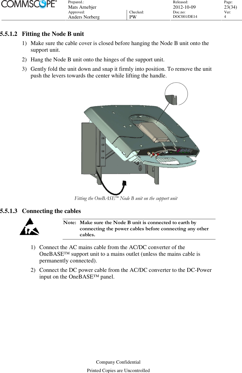 Prepared.:  Mats Arnebjer Released: 2012-10-09 Page: 23(34)  Approved:  Anders Norberg Checked:  PW Doc.no: DOC001/DE14  Ver:  4  Company Confidential Printed Copies are Uncontrolled 5.5.1.2 Fitting the Node B unit 1) Make sure the cable cover is closed before hanging the Node B unit onto the support unit. 2) Hang the Node B unit onto the hinges of the support unit. 3) Gently fold the unit down and snap it firmly into position. To remove the unit push the levers towards the center while lifting the handle.   Fitting the OneBASE™ Node B unit on the support unit 5.5.1.3 Connecting the cables Note:  Make sure the Node B unit is connected to earth by connecting the power cables before connecting any other cables.  1) Connect the AC mains cable from the AC/DC converter of the OneBASE™ support unit to a mains outlet (unless the mains cable is permanently connected). 2) Connect the DC power cable from the AC/DC converter to the DC-Power input on the OneBASE™ panel.  