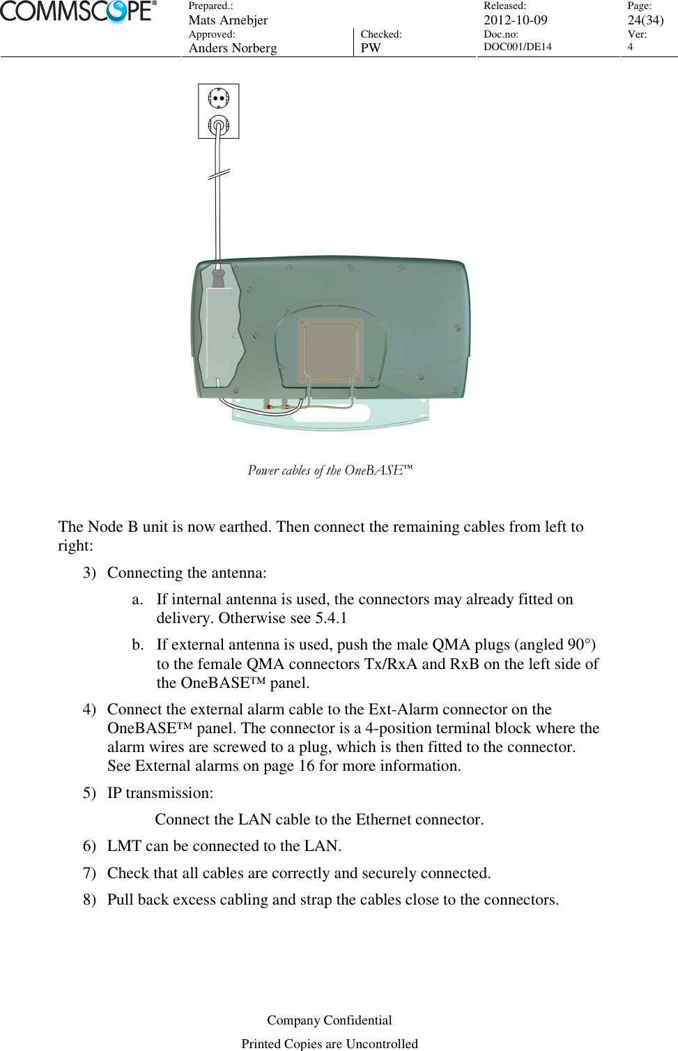 Prepared.:  Mats Arnebjer Released: 2012-10-09 Page: 24(34)  Approved:  Anders Norberg Checked:  PW Doc.no: DOC001/DE14  Ver:  4  Company Confidential Printed Copies are Uncontrolled   Power cables of the OneBASE™  The Node B unit is now earthed. Then connect the remaining cables from left to right: 3) Connecting the antenna: a. If internal antenna is used, the connectors may already fitted on delivery. Otherwise see 5.4.1 b. If external antenna is used, push the male QMA plugs (angled 90°) to the female QMA connectors Tx/RxA and RxB on the left side of the OneBASE™ panel. 4) Connect the external alarm cable to the Ext-Alarm connector on the OneBASE™ panel. The connector is a 4-position terminal block where the alarm wires are screwed to a plug, which is then fitted to the connector. See External alarms on page 16 for more information. 5) IP transmission: Connect the LAN cable to the Ethernet connector. 6) LMT can be connected to the LAN.  7) Check that all cables are correctly and securely connected.  8) Pull back excess cabling and strap the cables close to the connectors. 