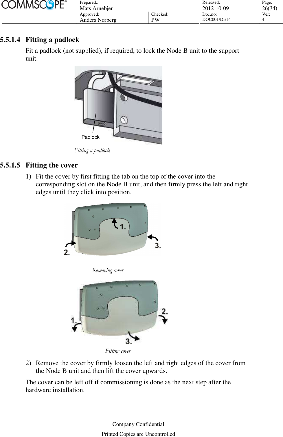 Prepared.:  Mats Arnebjer Released: 2012-10-09 Page: 26(34)  Approved:  Anders Norberg Checked:  PW Doc.no: DOC001/DE14  Ver:  4  Company Confidential Printed Copies are Uncontrolled 5.5.1.4 Fitting a padlock Fit a padlock (not supplied), if required, to lock the Node B unit to the support unit.  Fitting a padlock 5.5.1.5 Fitting the cover 1) Fit the cover by first fitting the tab on the top of the cover into the corresponding slot on the Node B unit, and then firmly press the left and right edges until they click into position.                       Removing cover        Fitting cover         2) Remove the cover by firmly loosen the left and right edges of the cover from the Node B unit and then lift the cover upwards. The cover can be left off if commissioning is done as the next step after the hardware installation. Padlock 