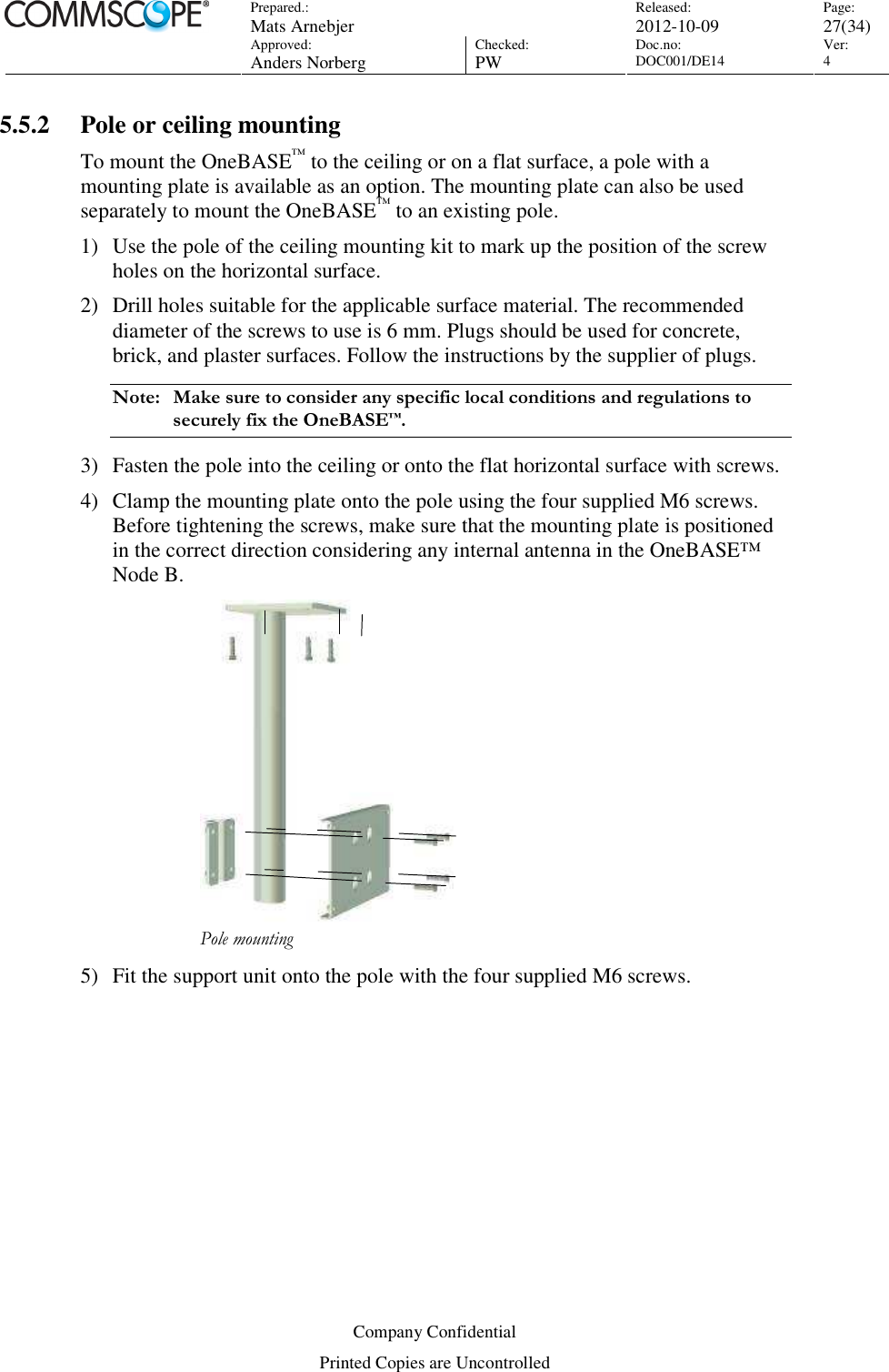 Prepared.:  Mats Arnebjer Released: 2012-10-09 Page: 27(34)  Approved:  Anders Norberg Checked:  PW Doc.no: DOC001/DE14  Ver:  4  Company Confidential Printed Copies are Uncontrolled 5.5.2 Pole or ceiling mounting To mount the OneBASE™ to the ceiling or on a flat surface, a pole with a mounting plate is available as an option. The mounting plate can also be used separately to mount the OneBASE™ to an existing pole. 1) Use the pole of the ceiling mounting kit to mark up the position of the screw holes on the horizontal surface. 2) Drill holes suitable for the applicable surface material. The recommended diameter of the screws to use is 6 mm. Plugs should be used for concrete, brick, and plaster surfaces. Follow the instructions by the supplier of plugs.  Note:  Make sure to consider any specific local conditions and regulations to securely fix the OneBASE™. 3) Fasten the pole into the ceiling or onto the flat horizontal surface with screws. 4) Clamp the mounting plate onto the pole using the four supplied M6 screws. Before tightening the screws, make sure that the mounting plate is positioned in the correct direction considering any internal antenna in the OneBASE™ Node B.  Pole mounting 5) Fit the support unit onto the pole with the four supplied M6 screws. 