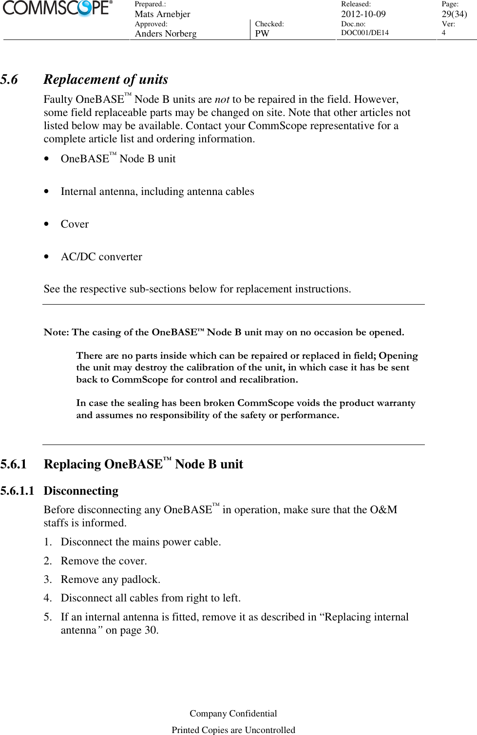 Prepared.:  Mats Arnebjer Released: 2012-10-09 Page: 29(34)  Approved:  Anders Norberg Checked:  PW Doc.no: DOC001/DE14  Ver:  4  Company Confidential Printed Copies are Uncontrolled 5.6 Replacement of units Faulty OneBASE™ Node B units are not to be repaired in the field. However, some field replaceable parts may be changed on site. Note that other articles not listed below may be available. Contact your CommScope representative for a complete article list and ordering information. • OneBASE™ Node B unit   • Internal antenna, including antenna cables  • Cover  • AC/DC converter  See the respective sub-sections below for replacement instructions.  Note: The casing of the OneBASE™ Node B unit may on no occasion be opened.   There are no parts inside which can be repaired or replaced in field; Opening the unit may destroy the calibration of the unit, in which case it has be sent back to CommScope for control and recalibration.  In case the sealing has been broken CommScope voids the product warranty and assumes no responsibility of the safety or performance.  5.6.1 Replacing OneBASE™ Node B unit 5.6.1.1 Disconnecting Before disconnecting any OneBASE™ in operation, make sure that the O&amp;M staffs is informed. 1. Disconnect the mains power cable. 2. Remove the cover. 3. Remove any padlock. 4. Disconnect all cables from right to left. 5. If an internal antenna is fitted, remove it as described in “Replacing internal antenna” on page 30. 