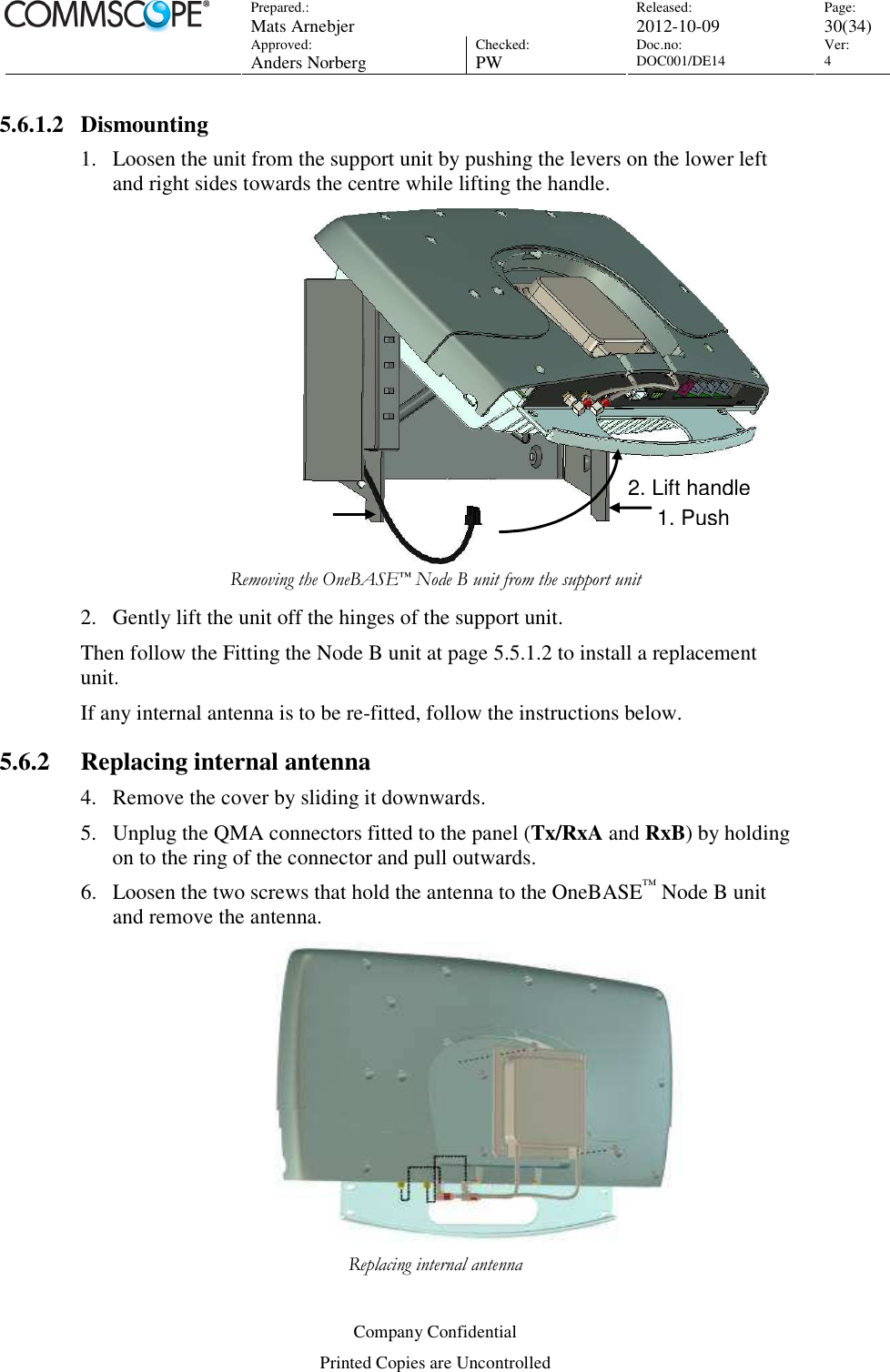 Prepared.:  Mats Arnebjer Released: 2012-10-09 Page: 30(34)  Approved:  Anders Norberg Checked:  PW Doc.no: DOC001/DE14  Ver:  4  Company Confidential Printed Copies are Uncontrolled 5.6.1.2 Dismounting 1. Loosen the unit from the support unit by pushing the levers on the lower left and right sides towards the centre while lifting the handle.    Removing the OneBASE™ Node B unit from the support unit 2. Gently lift the unit off the hinges of the support unit. Then follow the Fitting the Node B unit at page 5.5.1.2 to install a replacement unit. If any internal antenna is to be re-fitted, follow the instructions below. 5.6.2 Replacing internal antenna 4. Remove the cover by sliding it downwards. 5. Unplug the QMA connectors fitted to the panel (Tx/RxA and RxB) by holding on to the ring of the connector and pull outwards.  6. Loosen the two screws that hold the antenna to the OneBASE™ Node B unit and remove the antenna.  Replacing internal antenna 2. Lift handle 1. Push 