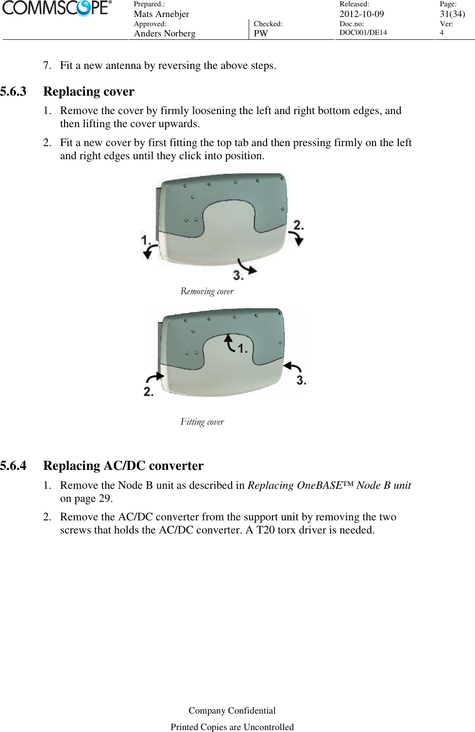 Prepared.:  Mats Arnebjer Released: 2012-10-09 Page: 31(34)  Approved:  Anders Norberg Checked:  PW Doc.no: DOC001/DE14  Ver:  4  Company Confidential Printed Copies are Uncontrolled 7. Fit a new antenna by reversing the above steps. 5.6.3 Replacing cover 1. Remove the cover by firmly loosening the left and right bottom edges, and then lifting the cover upwards. 2. Fit a new cover by first fitting the top tab and then pressing firmly on the left and right edges until they click into position.     Removing cover    Fitting cover  5.6.4 Replacing AC/DC converter 1. Remove the Node B unit as described in Replacing OneBASE™ Node B unit on page 29. 2. Remove the AC/DC converter from the support unit by removing the two screws that holds the AC/DC converter. A T20 torx driver is needed. 