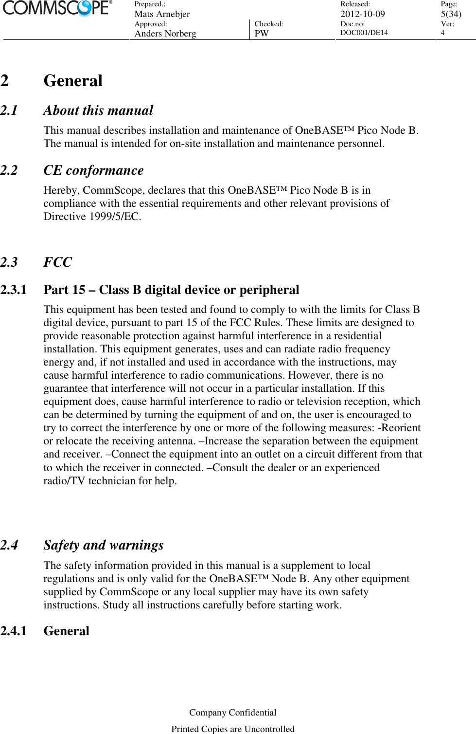 Prepared.:  Mats Arnebjer Released: 2012-10-09 Page: 5(34)  Approved:  Anders Norberg Checked:  PW Doc.no: DOC001/DE14  Ver:  4  Company Confidential Printed Copies are Uncontrolled 2 General 2.1 About this manual This manual describes installation and maintenance of OneBASE™ Pico Node B. The manual is intended for on-site installation and maintenance personnel. 2.2 CE conformance Hereby, CommScope, declares that this OneBASE™ Pico Node B is in compliance with the essential requirements and other relevant provisions of Directive 1999/5/EC.  2.3 FCC 2.3.1 Part 15 – Class B digital device or peripheral This equipment has been tested and found to comply to with the limits for Class B digital device, pursuant to part 15 of the FCC Rules. These limits are designed to provide reasonable protection against harmful interference in a residential installation. This equipment generates, uses and can radiate radio frequency energy and, if not installed and used in accordance with the instructions, may cause harmful interference to radio communications. However, there is no guarantee that interference will not occur in a particular installation. If this equipment does, cause harmful interference to radio or television reception, which can be determined by turning the equipment of and on, the user is encouraged to try to correct the interference by one or more of the following measures: -Reorient or relocate the receiving antenna. –Increase the separation between the equipment and receiver. –Connect the equipment into an outlet on a circuit different from that to which the receiver in connected. –Consult the dealer or an experienced radio/TV technician for help.   2.4 Safety and warnings The safety information provided in this manual is a supplement to local regulations and is only valid for the OneBASE™ Node B. Any other equipment supplied by CommScope or any local supplier may have its own safety instructions. Study all instructions carefully before starting work. 2.4.1 General  