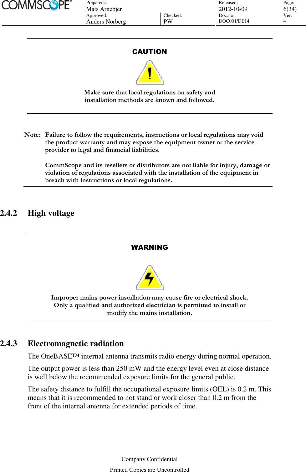 Prepared.:  Mats Arnebjer Released: 2012-10-09 Page: 6(34)  Approved:  Anders Norberg Checked:  PW Doc.no: DOC001/DE14  Ver:  4  Company Confidential Printed Copies are Uncontrolled  CAUTION  Make sure that local regulations on safety and  installation methods are known and followed.    Note:  Failure to follow the requirements, instructions or local regulations may void the product warranty and may expose the equipment owner or the service provider to legal and financial liabilities.   CommScope and its resellers or distributors are not liable for injury, damage or violation of regulations associated with the installation of the equipment in breach with instructions or local regulations.  2.4.2 High voltage   WARNING   Improper mains power installation may cause fire or electrical shock.  Only a qualified and authorized electrician is permitted to install or  modify the mains installation.  2.4.3 Electromagnetic radiation The OneBASE™ internal antenna transmits radio energy during normal operation.  The output power is less than 250 mW and the energy level even at close distance is well below the recommended exposure limits for the general public.  The safety distance to fulfill the occupational exposure limits (OEL) is 0.2 m. This means that it is recommended to not stand or work closer than 0.2 m from the front of the internal antenna for extended periods of time. 