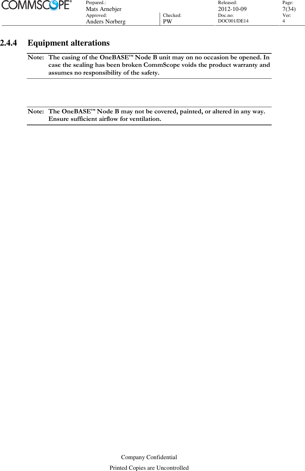 Prepared.:  Mats Arnebjer Released: 2012-10-09 Page: 7(34)  Approved:  Anders Norberg Checked:  PW Doc.no: DOC001/DE14  Ver:  4  Company Confidential Printed Copies are Uncontrolled 2.4.4 Equipment alterations Note:  The casing of the OneBASE™ Node B unit may on no occasion be opened. In case the sealing has been broken CommScope voids the product warranty and assumes no responsibility of the safety.  Note:  The OneBASE™ Node B may not be covered, painted, or altered in any way. Ensure sufficient airflow for ventilation. 