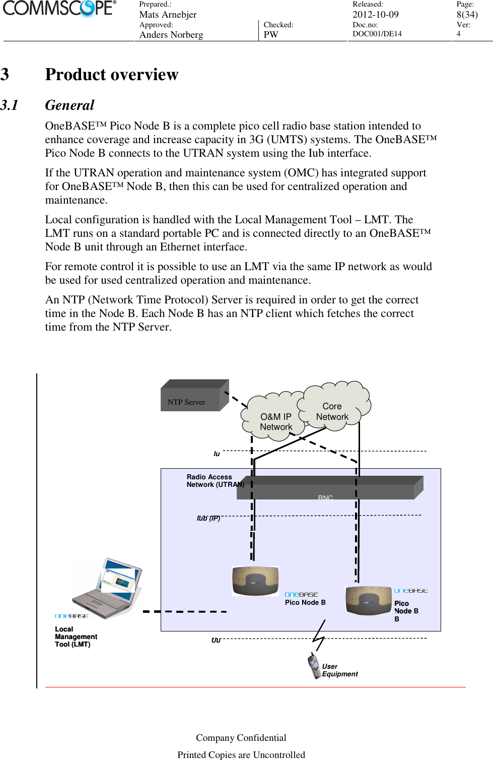 Prepared.:  Mats Arnebjer Released: 2012-10-09 Page: 8(34)  Approved:  Anders Norberg Checked:  PW Doc.no: DOC001/DE14  Ver:  4  Company Confidential Printed Copies are Uncontrolled 3 Product overview 3.1 General OneBASE™ Pico Node B is a complete pico cell radio base station intended to enhance coverage and increase capacity in 3G (UMTS) systems. The OneBASE™ Pico Node B connects to the UTRAN system using the Iub interface. If the UTRAN operation and maintenance system (OMC) has integrated support for OneBASE™ Node B, then this can be used for centralized operation and maintenance. Local configuration is handled with the Local Management Tool – LMT. The LMT runs on a standard portable PC and is connected directly to an OneBASE™ Node B unit through an Ethernet interface.  For remote control it is possible to use an LMT via the same IP network as would be used for used centralized operation and maintenance. An NTP (Network Time Protocol) Server is required in order to get the correct time in the Node B. Each Node B has an NTP client which fetches the correct time from the NTP Server.     RNC O&amp;M IP Network CoreNetwork Iub (IP) Iu NTP Server serSServLocalManagementTool (LMT) LocalManagementTool (LMT)   UuUser EquipmentRadio Access Network (UTRAN) Pico Node BPico Node B Pico Node B 