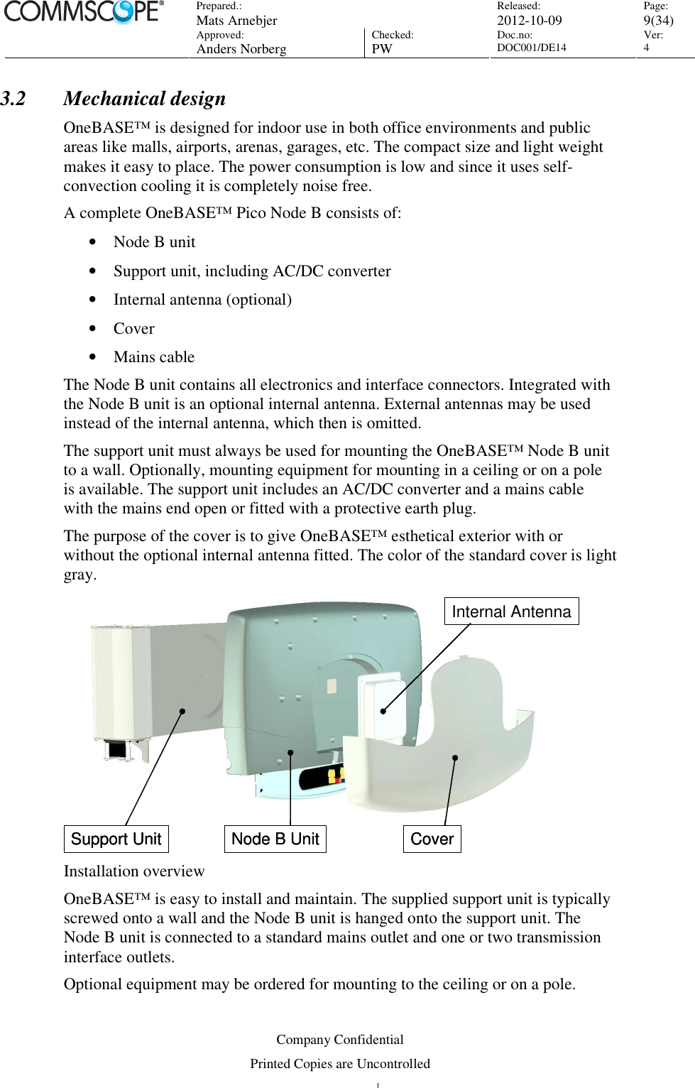 Prepared.:  Mats Arnebjer Released: 2012-10-09 Page: 9(34)  Approved:  Anders Norberg Checked:  PW Doc.no: DOC001/DE14  Ver:  4  Company Confidential Printed Copies are Uncontrolled 3.2 Mechanical design OneBASE™ is designed for indoor use in both office environments and public areas like malls, airports, arenas, garages, etc. The compact size and light weight makes it easy to place. The power consumption is low and since it uses self-convection cooling it is completely noise free.  A complete OneBASE™ Pico Node B consists of: • Node B unit  • Support unit, including AC/DC converter • Internal antenna (optional) • Cover • Mains cable The Node B unit contains all electronics and interface connectors. Integrated with the Node B unit is an optional internal antenna. External antennas may be used instead of the internal antenna, which then is omitted. The support unit must always be used for mounting the OneBASE™ Node B unit to a wall. Optionally, mounting equipment for mounting in a ceiling or on a pole is available. The support unit includes an AC/DC converter and a mains cable with the mains end open or fitted with a protective earth plug.  The purpose of the cover is to give OneBASE™ esthetical exterior with or without the optional internal antenna fitted. The color of the standard cover is light gray. Support Unit Node B Unit CoverInternal AntennaSupport Unit Node B Unit CoverInternal Antenna Installation overview OneBASE™ is easy to install and maintain. The supplied support unit is typically screwed onto a wall and the Node B unit is hanged onto the support unit. The Node B unit is connected to a standard mains outlet and one or two transmission interface outlets. Optional equipment may be ordered for mounting to the ceiling or on a pole. 