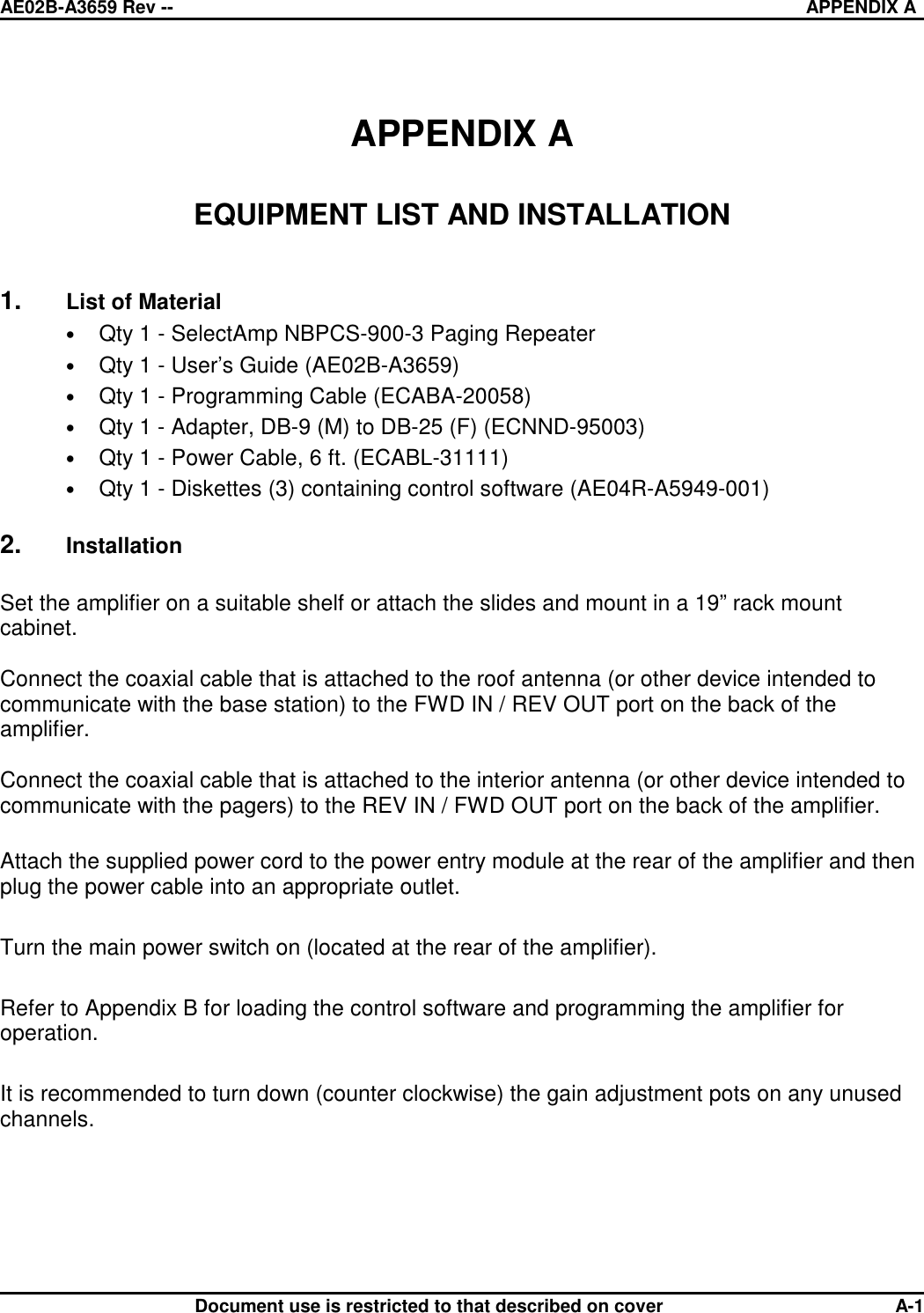 AE02B-A3659 Rev -- APPENDIX ADocument use is restricted to that described on cover A-1APPENDIX AEQUIPMENT LIST AND INSTALLATION1. List of Material•Qty 1 - SelectAmp NBPCS-900-3 Paging Repeater•Qty 1 - User’s Guide (AE02B-A3659)•Qty 1 - Programming Cable (ECABA-20058)•Qty 1 - Adapter, DB-9 (M) to DB-25 (F) (ECNND-95003)•Qty 1 - Power Cable, 6 ft. (ECABL-31111)•Qty 1 - Diskettes (3) containing control software (AE04R-A5949-001)2. InstallationSet the amplifier on a suitable shelf or attach the slides and mount in a 19” rack mountcabinet. Connect the coaxial cable that is attached to the roof antenna (or other device intended tocommunicate with the base station) to the FWD IN / REV OUT port on the back of theamplifier. Connect the coaxial cable that is attached to the interior antenna (or other device intended tocommunicate with the pagers) to the REV IN / FWD OUT port on the back of the amplifier. Attach the supplied power cord to the power entry module at the rear of the amplifier and thenplug the power cable into an appropriate outlet.Turn the main power switch on (located at the rear of the amplifier).Refer to Appendix B for loading the control software and programming the amplifier foroperation.It is recommended to turn down (counter clockwise) the gain adjustment pots on any unusedchannels.