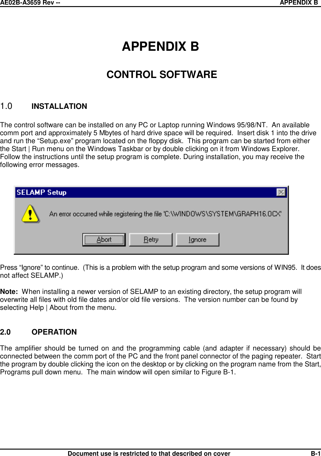 AE02B-A3659 Rev -- APPENDIX BDocument use is restricted to that described on cover B-1APPENDIX B CONTROL SOFTWARE1.0 INSTALLATIONThe control software can be installed on any PC or Laptop running Windows 95/98/NT.  An availablecomm port and approximately 5 Mbytes of hard drive space will be required.  Insert disk 1 into the driveand run the “Setup.exe” program located on the floppy disk.  This program can be started from eitherthe Start | Run menu on the Windows Taskbar or by double clicking on it from Windows Explorer. Follow the instructions until the setup program is complete. During installation, you may receive thefollowing error messages.Press “Ignore” to continue.  (This is a problem with the setup program and some versions of WIN95.  It doesnot affect SELAMP.)Note:  When installing a newer version of SELAMP to an existing directory, the setup program willoverwrite all files with old file dates and/or old file versions.  The version number can be found byselecting Help | About from the menu.2.0 OPERATIONThe amplifier should be turned on and the programming cable (and adapter if necessary) should beconnected between the comm port of the PC and the front panel connector of the paging repeater.  Startthe program by double clicking the icon on the desktop or by clicking on the program name from the Start,Programs pull down menu.  The main window will open similar to Figure B-1.