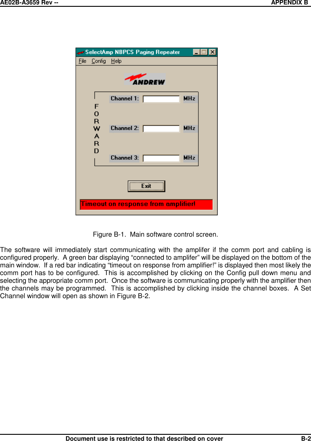 AE02B-A3659 Rev -- APPENDIX BDocument use is restricted to that described on cover B-2Figure B-1.  Main software control screen.The software will immediately start communicating with the amplifer if the comm port and cabling isconfigured properly.  A green bar displaying “connected to amplifer” will be displayed on the bottom of themain window.  If a red bar indicating “timeout on response from amplifier!” is displayed then most likely thecomm port has to be configured.  This is accomplished by clicking on the Config pull down menu andselecting the appropriate comm port.  Once the software is communicating properly with the amplifier thenthe channels may be programmed.  This is accomplished by clicking inside the channel boxes.  A SetChannel window will open as shown in Figure B-2.