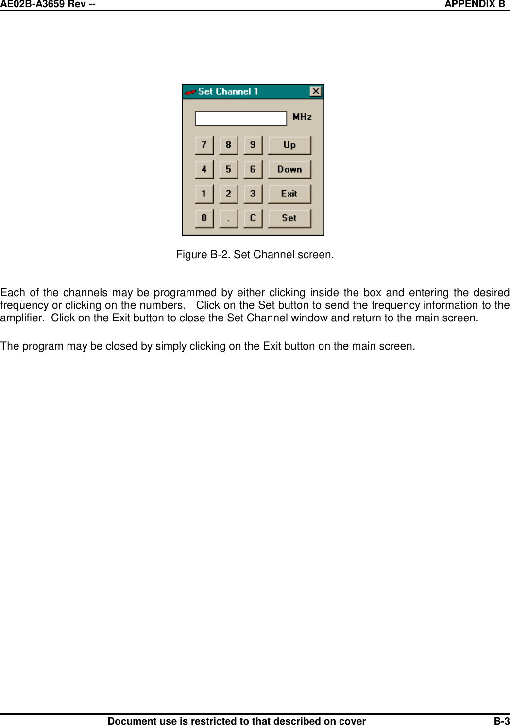 AE02B-A3659 Rev -- APPENDIX BDocument use is restricted to that described on cover B-3Figure B-2. Set Channel screen.Each of the channels may be programmed by either clicking inside the box and entering the desiredfrequency or clicking on the numbers.   Click on the Set button to send the frequency information to theamplifier.  Click on the Exit button to close the Set Channel window and return to the main screen.The program may be closed by simply clicking on the Exit button on the main screen.