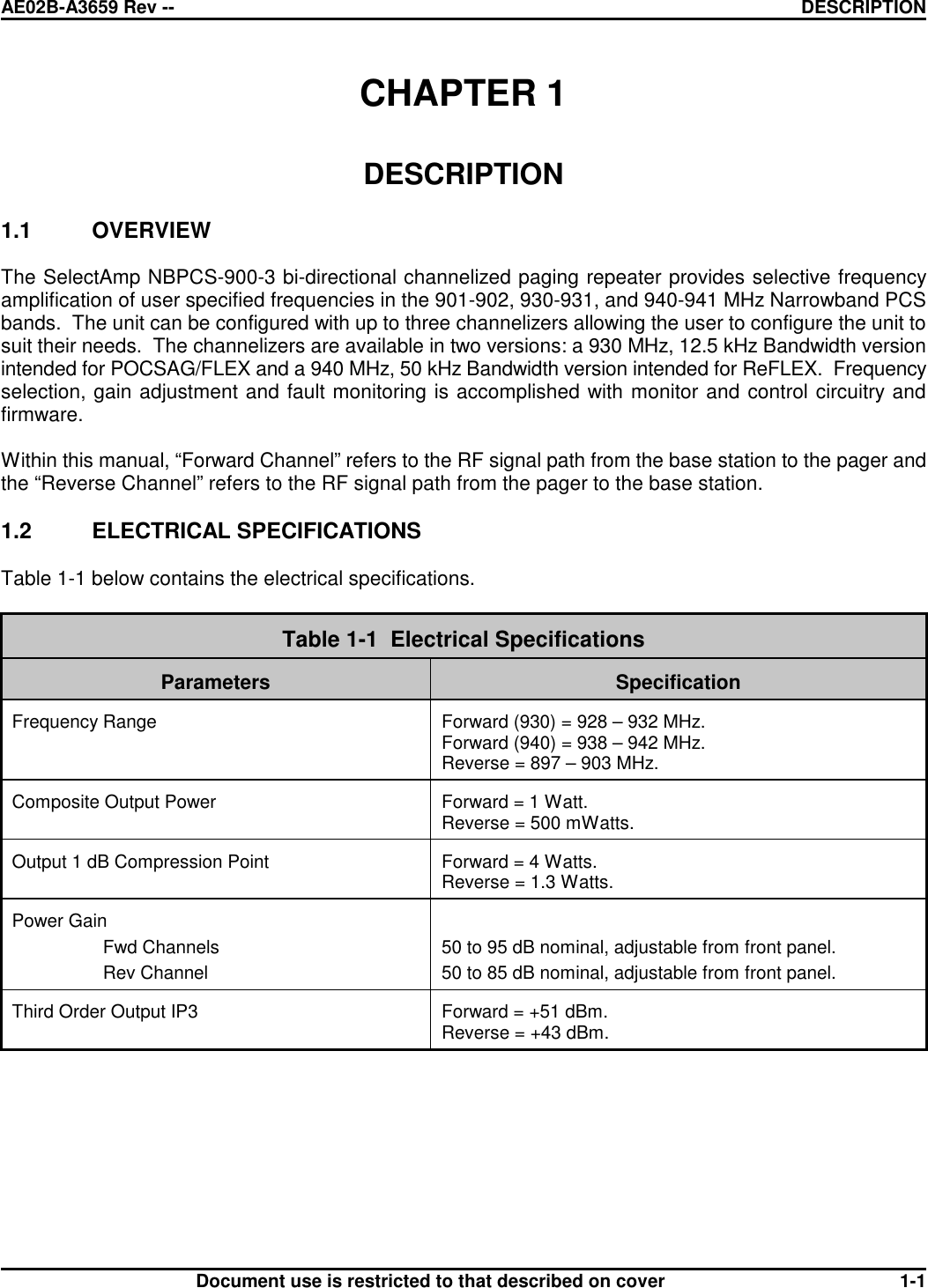 AE02B-A3659 Rev -- DESCRIPTIONDocument use is restricted to that described on cover 1-1CHAPTER 1DESCRIPTION1.1 OVERVIEWThe SelectAmp NBPCS-900-3 bi-directional channelized paging repeater provides selective frequencyamplification of user specified frequencies in the 901-902, 930-931, and 940-941 MHz Narrowband PCSbands.  The unit can be configured with up to three channelizers allowing the user to configure the unit tosuit their needs.  The channelizers are available in two versions: a 930 MHz, 12.5 kHz Bandwidth versionintended for POCSAG/FLEX and a 940 MHz, 50 kHz Bandwidth version intended for ReFLEX.  Frequencyselection, gain adjustment and fault monitoring is accomplished with monitor and control circuitry andfirmware.Within this manual, “Forward Channel” refers to the RF signal path from the base station to the pager andthe “Reverse Channel” refers to the RF signal path from the pager to the base station.1.2 ELECTRICAL SPECIFICATIONSTable 1-1 below contains the electrical specifications.Table 1-1  Electrical SpecificationsParameters SpecificationFrequency Range Forward (930) = 928 – 932 MHz.Forward (940) = 938 – 942 MHz.Reverse = 897 – 903 MHz.Composite Output Power Forward = 1 Watt.Reverse = 500 mWatts.Output 1 dB Compression Point Forward = 4 Watts.Reverse = 1.3 Watts.Power GainFwd ChannelsRev Channel50 to 95 dB nominal, adjustable from front panel.50 to 85 dB nominal, adjustable from front panel.Third Order Output IP3 Forward = +51 dBm.Reverse = +43 dBm.