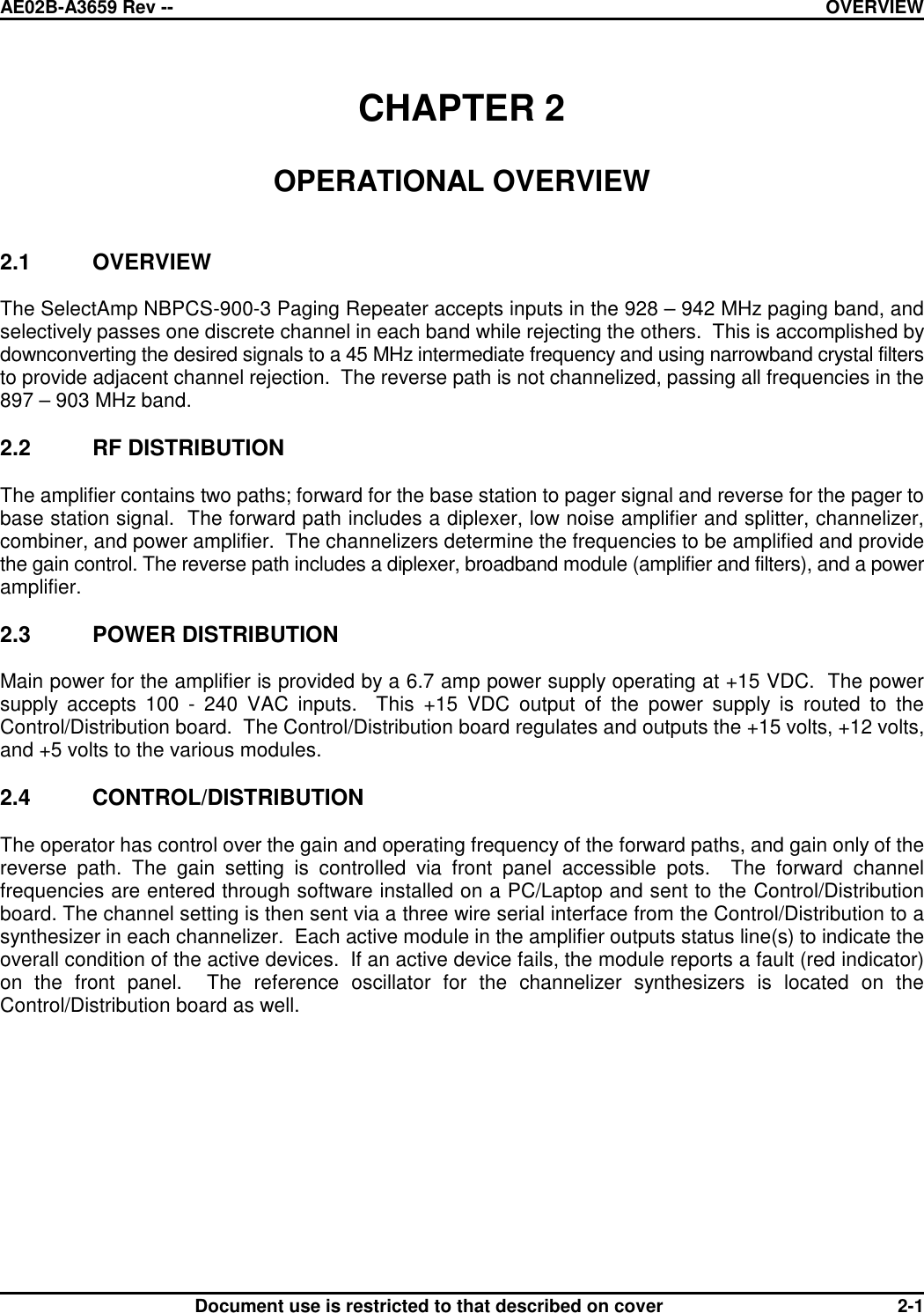 AE02B-A3659 Rev -- OVERVIEWDocument use is restricted to that described on cover 2-1CHAPTER 2OPERATIONAL OVERVIEW2.1 OVERVIEWThe SelectAmp NBPCS-900-3 Paging Repeater accepts inputs in the 928 – 942 MHz paging band, andselectively passes one discrete channel in each band while rejecting the others.  This is accomplished bydownconverting the desired signals to a 45 MHz intermediate frequency and using narrowband crystal filtersto provide adjacent channel rejection.  The reverse path is not channelized, passing all frequencies in the897 – 903 MHz band.2.2 RF DISTRIBUTIONThe amplifier contains two paths; forward for the base station to pager signal and reverse for the pager tobase station signal.  The forward path includes a diplexer, low noise amplifier and splitter, channelizer,combiner, and power amplifier.  The channelizers determine the frequencies to be amplified and providethe gain control. The reverse path includes a diplexer, broadband module (amplifier and filters), and a poweramplifier.2.3 POWER DISTRIBUTIONMain power for the amplifier is provided by a 6.7 amp power supply operating at +15 VDC.  The powersupply accepts 100 - 240 VAC inputs.  This +15 VDC output of the power supply is routed to theControl/Distribution board.  The Control/Distribution board regulates and outputs the +15 volts, +12 volts,and +5 volts to the various modules.2.4 CONTROL/DISTRIBUTIONThe operator has control over the gain and operating frequency of the forward paths, and gain only of thereverse path. The gain setting is controlled via front panel accessible pots.  The forward channelfrequencies are entered through software installed on a PC/Laptop and sent to the Control/Distributionboard. The channel setting is then sent via a three wire serial interface from the Control/Distribution to asynthesizer in each channelizer.  Each active module in the amplifier outputs status line(s) to indicate theoverall condition of the active devices.  If an active device fails, the module reports a fault (red indicator)on the front panel.  The reference oscillator for the channelizer synthesizers is located on theControl/Distribution board as well.