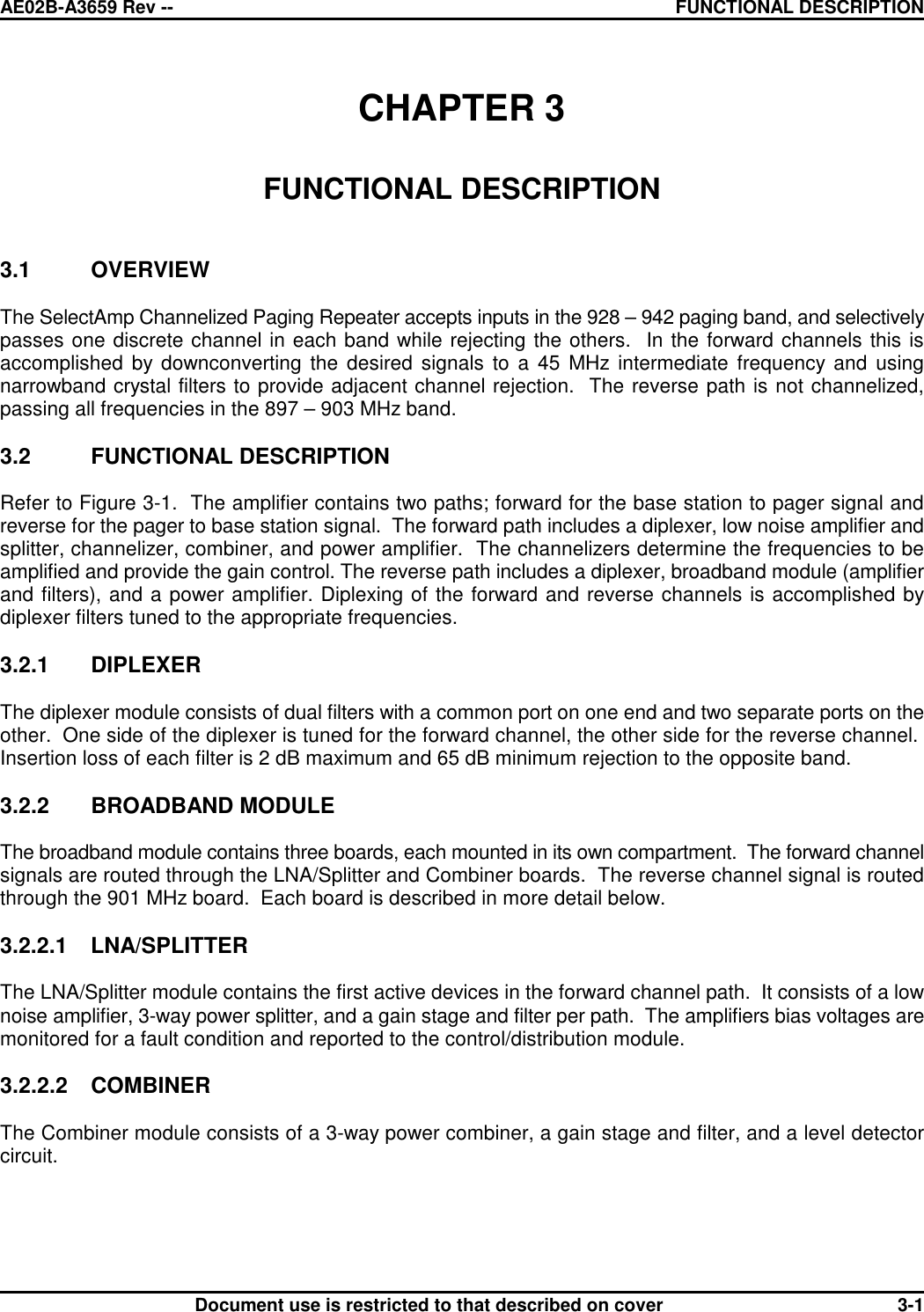 AE02B-A3659 Rev -- FUNCTIONAL DESCRIPTIONDocument use is restricted to that described on cover 3-1CHAPTER 3FUNCTIONAL DESCRIPTION3.1 OVERVIEWThe SelectAmp Channelized Paging Repeater accepts inputs in the 928 – 942 paging band, and selectivelypasses one discrete channel in each band while rejecting the others.  In the forward channels this isaccomplished by downconverting the desired signals to a 45 MHz intermediate frequency and usingnarrowband crystal filters to provide adjacent channel rejection.  The reverse path is not channelized,passing all frequencies in the 897 – 903 MHz band.3.2 FUNCTIONAL DESCRIPTIONRefer to Figure 3-1.  The amplifier contains two paths; forward for the base station to pager signal andreverse for the pager to base station signal.  The forward path includes a diplexer, low noise amplifier andsplitter, channelizer, combiner, and power amplifier.  The channelizers determine the frequencies to beamplified and provide the gain control. The reverse path includes a diplexer, broadband module (amplifierand filters), and a power amplifier. Diplexing of the forward and reverse channels is accomplished bydiplexer filters tuned to the appropriate frequencies.3.2.1 DIPLEXERThe diplexer module consists of dual filters with a common port on one end and two separate ports on theother.  One side of the diplexer is tuned for the forward channel, the other side for the reverse channel. Insertion loss of each filter is 2 dB maximum and 65 dB minimum rejection to the opposite band.3.2.2 BROADBAND MODULEThe broadband module contains three boards, each mounted in its own compartment.  The forward channelsignals are routed through the LNA/Splitter and Combiner boards.  The reverse channel signal is routedthrough the 901 MHz board.  Each board is described in more detail below.3.2.2.1 LNA/SPLITTERThe LNA/Splitter module contains the first active devices in the forward channel path.  It consists of a lownoise amplifier, 3-way power splitter, and a gain stage and filter per path.  The amplifiers bias voltages aremonitored for a fault condition and reported to the control/distribution module.3.2.2.2 COMBINERThe Combiner module consists of a 3-way power combiner, a gain stage and filter, and a level detectorcircuit.