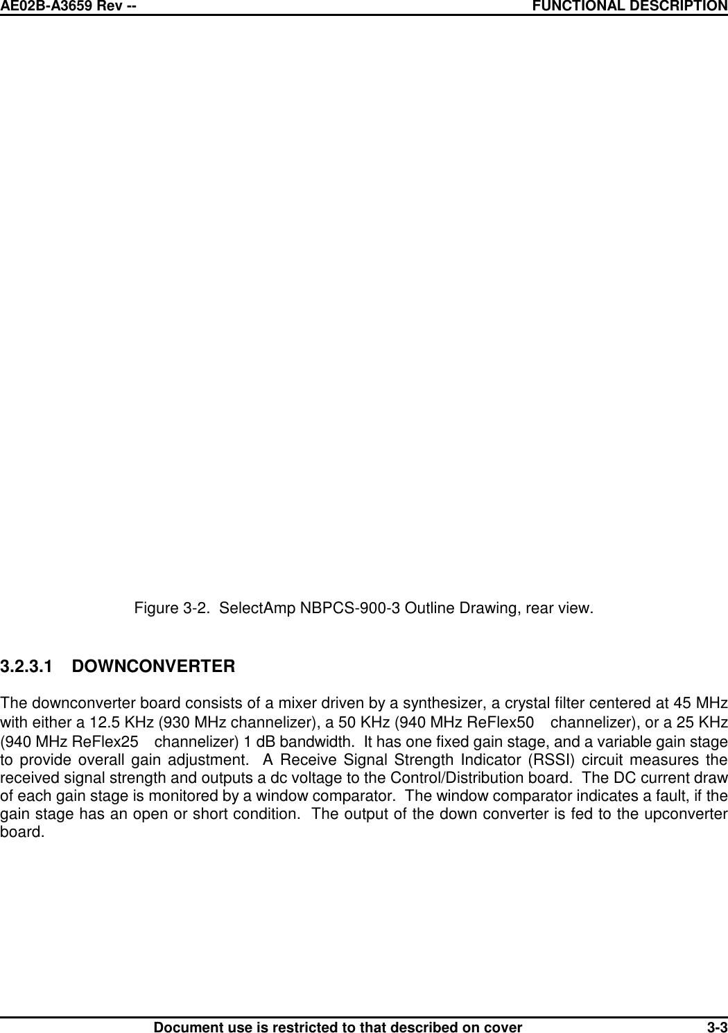 AE02B-A3659 Rev -- FUNCTIONAL DESCRIPTIONDocument use is restricted to that described on cover 3-3Figure 3-2.  SelectAmp NBPCS-900-3 Outline Drawing, rear view.3.2.3.1 DOWNCONVERTERThe downconverter board consists of a mixer driven by a synthesizer, a crystal filter centered at 45 MHzwith either a 12.5 KHz (930 MHz channelizer), a 50 KHz (940 MHz ReFlex50  channelizer), or a 25 KHz(940 MHz ReFlex25  channelizer) 1 dB bandwidth.  It has one fixed gain stage, and a variable gain stageto provide overall gain adjustment.  A Receive Signal Strength Indicator (RSSI) circuit measures thereceived signal strength and outputs a dc voltage to the Control/Distribution board.  The DC current drawof each gain stage is monitored by a window comparator.  The window comparator indicates a fault, if thegain stage has an open or short condition.  The output of the down converter is fed to the upconverterboard.