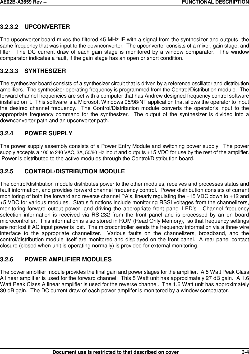 AE02B-A3659 Rev -- FUNCTIONAL DESCRIPTIONDocument use is restricted to that described on cover 3-43.2.3.2 UPCONVERTERThe upconverter board mixes the filtered 45 MHz IF with a signal from the synthesizer and outputs  thesame frequency that was input to the downconverter.  The upconverter consists of a mixer, gain stage, andfilter.  The DC current draw of each gain stage is monitored by a window comparator.  The windowcomparator indicates a fault, if the gain stage has an open or short condition.3.2.3.3 SYNTHESIZERThe synthesizer board consists of a synthesizer circuit that is driven by a reference oscillator and distributionamplifiers.  The synthesizer operating frequency is programmed from the Control/Distribution module.  Theforward channel frequencies are set with a computer that has Andrew designed frequency control softwareinstalled on it.  This software is a Microsoft Windows 95/98/NT application that allows the operator to inputthe desired channel frequency.  The Control/Distribution module converts the operator&apos;s input to theappropriate frequency command for the synthesizer.  The output of the synthesizer is divided into adownconverter path and an upconverter path.3.2.4 POWER SUPPLYThe power supply assembly consists of a Power Entry Module and switching power supply.  The powersupply accepts a 100 to 240 VAC, 3A, 50/60 Hz input and outputs +15 VDC for use by the rest of the amplifier. Power is distributed to the active modules through the Control/Distribution board.3.2.5 CONTROL/DISTRIBUTION MODULEThe control/distribution module distributes power to the other modules, receives and processes status andfault information, and provides forward channel frequency control.  Power distribution consists of currentmonitoring of both the forward and reverse channel PA’s, linearly regulating the +15 VDC down to +12 and+5 VDC for various modules.  Status functions include monitoring RSSI voltages from the channelizers,monitoring forward output power, and driving the appropriate front panel LED’s.  Channel frequencyselection information is received via RS-232 from the front panel and is processed by an on boardmicrocontroller.  This information is also stored in ROM (Read Only Memory),  so that frequency settingsare not lost if AC input power is lost.  The microcontroller sends the frequency information via a three wireinterface to the appropriate channelizer.  Various faults on the channelizers, broadband, and thecontrol/distribution module itself are monitored and displayed on the front panel.  A rear panel contactclosure (closed when unit is operating normally) is provided for external monitoring.3.2.6 POWER AMPLIFIER MODULESThe power amplifier module provides the final gain and power stages for the amplifier.  A 5 Watt Peak ClassA linear amplifier is used for the forward channel.  This 5 Watt unit has approximately 27 dB gain.  A 1.6Watt Peak Class A linear amplifier is used for the reverse channel.  The 1.6 Watt unit has approximately30 dB gain.  The DC current draw of each power amplifer is monitored by a window comparator.