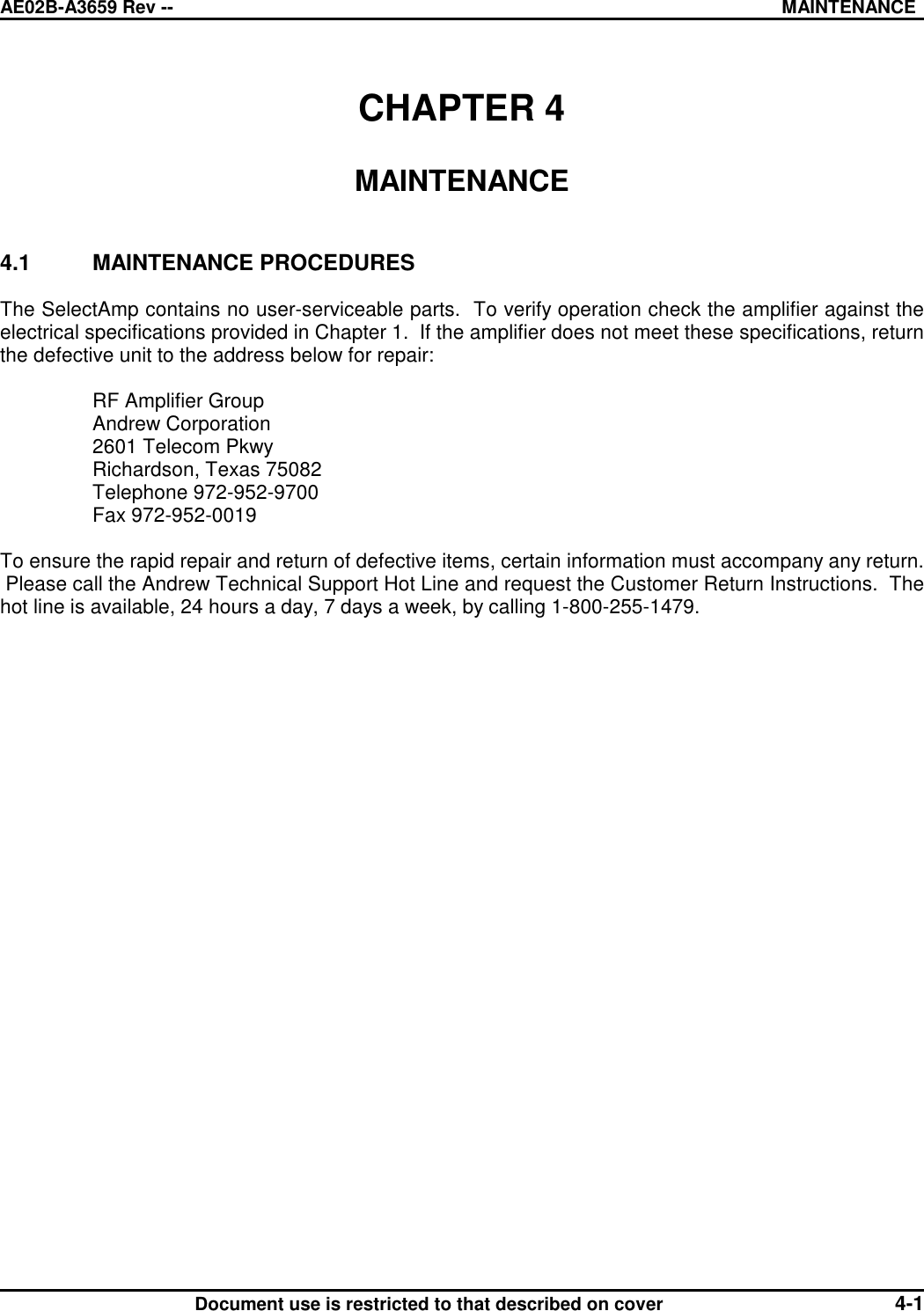 AE02B-A3659 Rev -- MAINTENANCEDocument use is restricted to that described on cover 4-1CHAPTER 4MAINTENANCE4.1 MAINTENANCE PROCEDURESThe SelectAmp contains no user-serviceable parts.  To verify operation check the amplifier against theelectrical specifications provided in Chapter 1.  If the amplifier does not meet these specifications, returnthe defective unit to the address below for repair:RF Amplifier GroupAndrew Corporation2601 Telecom PkwyRichardson, Texas 75082Telephone 972-952-9700Fax 972-952-0019To ensure the rapid repair and return of defective items, certain information must accompany any return. Please call the Andrew Technical Support Hot Line and request the Customer Return Instructions.  Thehot line is available, 24 hours a day, 7 days a week, by calling 1-800-255-1479.