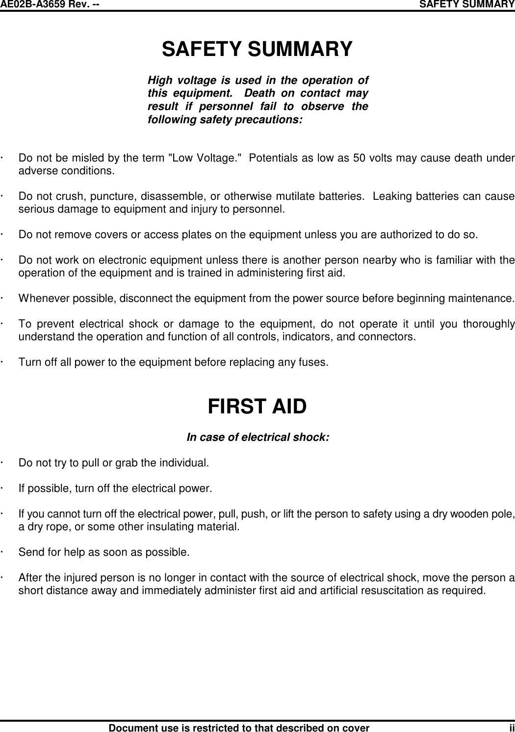 AE02B-A3659 Rev. -- SAFETY SUMMARYDocument use is restricted to that described on cover iiSAFETY SUMMARYHigh voltage is used in the operation ofthis equipment.  Death on contact mayresult if personnel fail to observe thefollowing safety precautions:· Do not be misled by the term &quot;Low Voltage.&quot;  Potentials as low as 50 volts may cause death underadverse conditions.· Do not crush, puncture, disassemble, or otherwise mutilate batteries.  Leaking batteries can causeserious damage to equipment and injury to personnel.· Do not remove covers or access plates on the equipment unless you are authorized to do so.· Do not work on electronic equipment unless there is another person nearby who is familiar with theoperation of the equipment and is trained in administering first aid.· Whenever possible, disconnect the equipment from the power source before beginning maintenance.· To prevent electrical shock or damage to the equipment, do not operate it until you thoroughlyunderstand the operation and function of all controls, indicators, and connectors.· Turn off all power to the equipment before replacing any fuses.FIRST AIDIn case of electrical shock:· Do not try to pull or grab the individual.· If possible, turn off the electrical power.· If you cannot turn off the electrical power, pull, push, or lift the person to safety using a dry wooden pole,a dry rope, or some other insulating material.· Send for help as soon as possible.· After the injured person is no longer in contact with the source of electrical shock, move the person ashort distance away and immediately administer first aid and artificial resuscitation as required.
