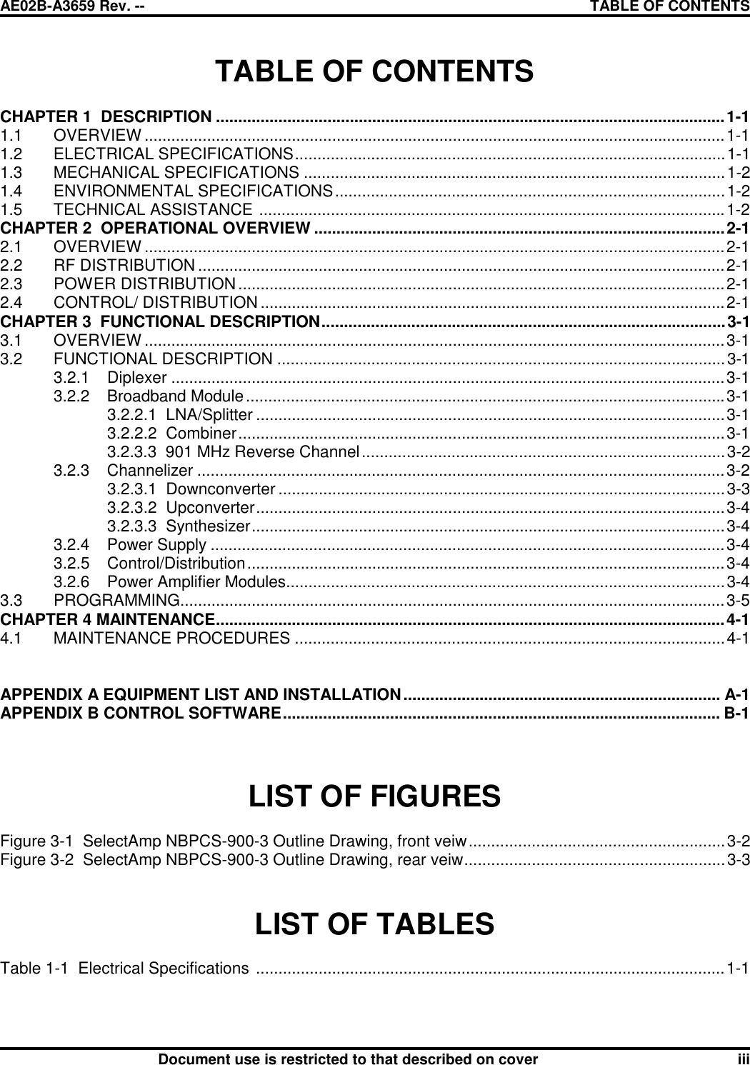 AE02B-A3659 Rev. -- TABLE OF CONTENTSDocument use is restricted to that described on cover iiiTABLE OF CONTENTSCHAPTER 1  DESCRIPTION ..................................................................................................................1-11.1 OVERVIEW ..................................................................................................................................1-11.2 ELECTRICAL SPECIFICATIONS................................................................................................1-11.3 MECHANICAL SPECIFICATIONS ..............................................................................................1-21.4 ENVIRONMENTAL SPECIFICATIONS.......................................................................................1-21.5 TECHNICAL ASSISTANCE ........................................................................................................1-2CHAPTER 2  OPERATIONAL OVERVIEW ............................................................................................2-12.1 OVERVIEW ..................................................................................................................................2-12.2 RF DISTRIBUTION ......................................................................................................................2-12.3 POWER DISTRIBUTION.............................................................................................................2-12.4 CONTROL/ DISTRIBUTION ........................................................................................................2-1CHAPTER 3  FUNCTIONAL DESCRIPTION..........................................................................................3-13.1 OVERVIEW ..................................................................................................................................3-13.2 FUNCTIONAL DESCRIPTION ....................................................................................................3-13.2.1 Diplexer ............................................................................................................................3-13.2.2 Broadband Module...........................................................................................................3-13.2.2.1  LNA/Splitter .........................................................................................................3-13.2.2.2  Combiner.............................................................................................................3-13.2.3.3  901 MHz Reverse Channel.................................................................................3-23.2.3 Channelizer ......................................................................................................................3-23.2.3.1  Downconverter ....................................................................................................3-33.2.3.2  Upconverter.........................................................................................................3-43.2.3.3  Synthesizer..........................................................................................................3-43.2.4 Power Supply ...................................................................................................................3-43.2.5 Control/Distribution...........................................................................................................3-43.2.6 Power Amplifier Modules..................................................................................................3-43.3 PROGRAMMING..........................................................................................................................3-5CHAPTER 4 MAINTENANCE..................................................................................................................4-14.1 MAINTENANCE PROCEDURES ................................................................................................4-1APPENDIX A EQUIPMENT LIST AND INSTALLATION....................................................................... A-1APPENDIX B CONTROL SOFTWARE.................................................................................................. B-1LIST OF FIGURESFigure 3-1  SelectAmp NBPCS-900-3 Outline Drawing, front veiw.........................................................3-2Figure 3-2  SelectAmp NBPCS-900-3 Outline Drawing, rear veiw..........................................................3-3LIST OF TABLESTable 1-1  Electrical Specifications .........................................................................................................1-1