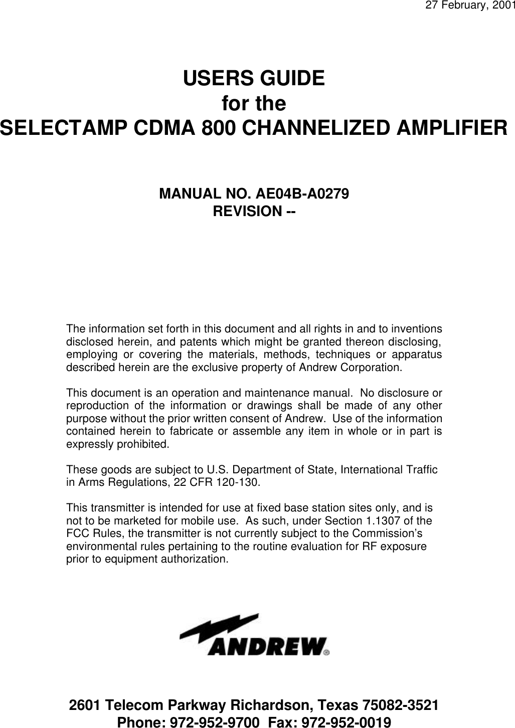  27 February, 2001     USERS GUIDE for the SELECTAMP CDMA 800 CHANNELIZED AMPLIFIER    MANUAL NO. AE04B-A0279 REVISION --       The information set forth in this document and all rights in and to inventions disclosed herein, and patents which might be granted thereon disclosing, employing or covering the materials, methods, techniques or apparatus described herein are the exclusive property of Andrew Corporation.  This document is an operation and maintenance manual.  No disclosure or reproduction of the information or drawings shall be made of any other purpose without the prior written consent of Andrew.  Use of the information contained herein to fabricate or assemble any item in whole or in part is expressly prohibited.  These goods are subject to U.S. Department of State, International Traffic in Arms Regulations, 22 CFR 120-130.  This transmitter is intended for use at fixed base station sites only, and is not to be marketed for mobile use.  As such, under Section 1.1307 of the FCC Rules, the transmitter is not currently subject to the Commission’s environmental rules pertaining to the routine evaluation for RF exposure prior to equipment authorization.   2601 Telecom Parkway Richardson, Texas 75082-3521 Phone: 972-952-9700  Fax: 972-952-0019 