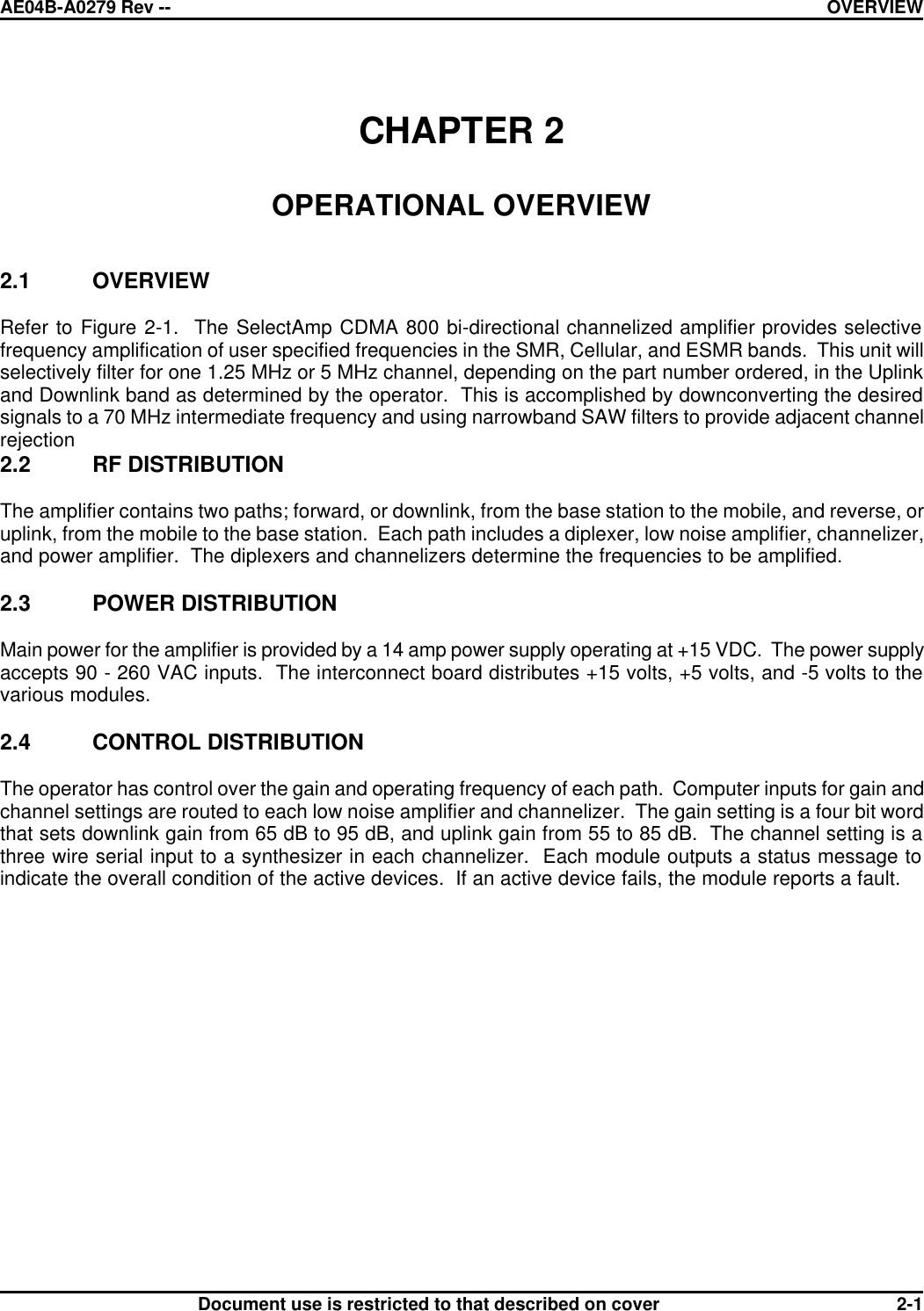 AE04B-A0279 Rev -- OVERVIEW      Document use is restricted to that described on cover 2-1  CHAPTER 2  OPERATIONAL OVERVIEW   2.1 OVERVIEW  Refer to Figure 2-1.  The SelectAmp CDMA 800 bi-directional channelized amplifier provides selective frequency amplification of user specified frequencies in the SMR, Cellular, and ESMR bands.  This unit will selectively filter for one 1.25 MHz or 5 MHz channel, depending on the part number ordered, in the Uplink and Downlink band as determined by the operator.  This is accomplished by downconverting the desired signals to a 70 MHz intermediate frequency and using narrowband SAW filters to provide adjacent channel rejection 2.2 RF DISTRIBUTION  The amplifier contains two paths; forward, or downlink, from the base station to the mobile, and reverse, or uplink, from the mobile to the base station.  Each path includes a diplexer, low noise amplifier, channelizer, and power amplifier.  The diplexers and channelizers determine the frequencies to be amplified.  2.3 POWER DISTRIBUTION  Main power for the amplifier is provided by a 14 amp power supply operating at +15 VDC.  The power supply accepts 90 - 260 VAC inputs.  The interconnect board distributes +15 volts, +5 volts, and -5 volts to the various modules.  2.4 CONTROL DISTRIBUTION  The operator has control over the gain and operating frequency of each path.  Computer inputs for gain and channel settings are routed to each low noise amplifier and channelizer.  The gain setting is a four bit word that sets downlink gain from 65 dB to 95 dB, and uplink gain from 55 to 85 dB.  The channel setting is a three wire serial input to a synthesizer in each channelizer.  Each module outputs a status message to indicate the overall condition of the active devices.  If an active device fails, the module reports a fault. 