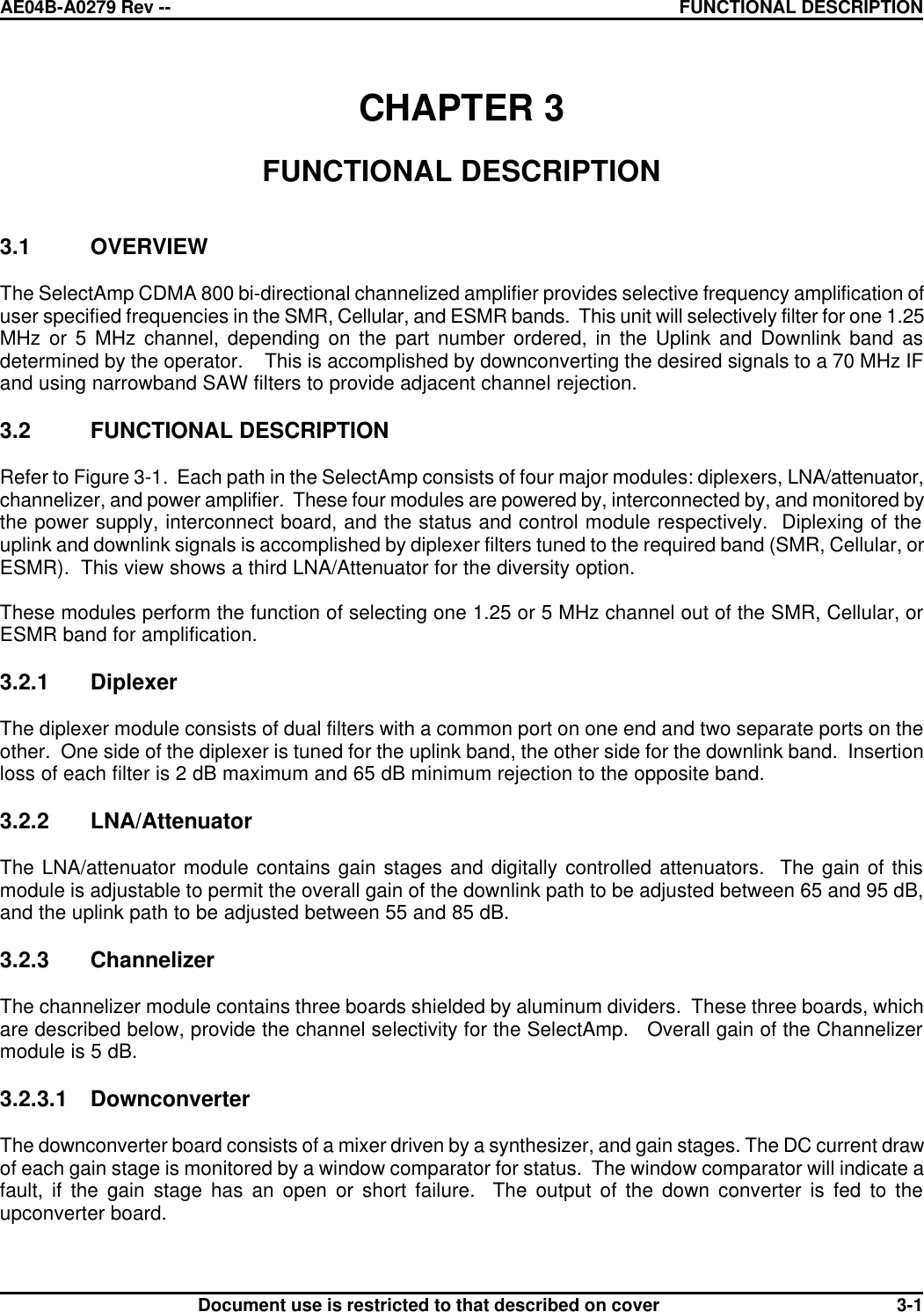 AE04B-A0279 Rev -- FUNCTIONAL DESCRIPTION      Document use is restricted to that described on cover  3-1CHAPTER 3  FUNCTIONAL DESCRIPTION   3.1 OVERVIEW  The SelectAmp CDMA 800 bi-directional channelized amplifier provides selective frequency amplification of user specified frequencies in the SMR, Cellular, and ESMR bands.  This unit will selectively filter for one 1.25 MHz or 5 MHz channel, depending on the part number ordered, in the Uplink and Downlink band as determined by the operator.    This is accomplished by downconverting the desired signals to a 70 MHz IF and using narrowband SAW filters to provide adjacent channel rejection.  3.2 FUNCTIONAL DESCRIPTION  Refer to Figure 3-1.  Each path in the SelectAmp consists of four major modules: diplexers, LNA/attenuator, channelizer, and power amplifier.  These four modules are powered by, interconnected by, and monitored by the power supply, interconnect board, and the status and control module respectively.  Diplexing of the uplink and downlink signals is accomplished by diplexer filters tuned to the required band (SMR, Cellular, or ESMR).  This view shows a third LNA/Attenuator for the diversity option.  These modules perform the function of selecting one 1.25 or 5 MHz channel out of the SMR, Cellular, or ESMR band for amplification.  3.2.1 Diplexer  The diplexer module consists of dual filters with a common port on one end and two separate ports on the other.  One side of the diplexer is tuned for the uplink band, the other side for the downlink band.  Insertion loss of each filter is 2 dB maximum and 65 dB minimum rejection to the opposite band.  3.2.2 LNA/Attenuator  The LNA/attenuator module contains gain stages and digitally controlled attenuators.  The gain of this module is adjustable to permit the overall gain of the downlink path to be adjusted between 65 and 95 dB, and the uplink path to be adjusted between 55 and 85 dB.  3.2.3 Channelizer  The channelizer module contains three boards shielded by aluminum dividers.  These three boards, which are described below, provide the channel selectivity for the SelectAmp.   Overall gain of the Channelizer module is 5 dB.  3.2.3.1 Downconverter  The downconverter board consists of a mixer driven by a synthesizer, and gain stages. The DC current draw of each gain stage is monitored by a window comparator for status.  The window comparator will indicate a fault, if the gain stage has an open or short failure.  The output of the down converter is fed to the upconverter board.  