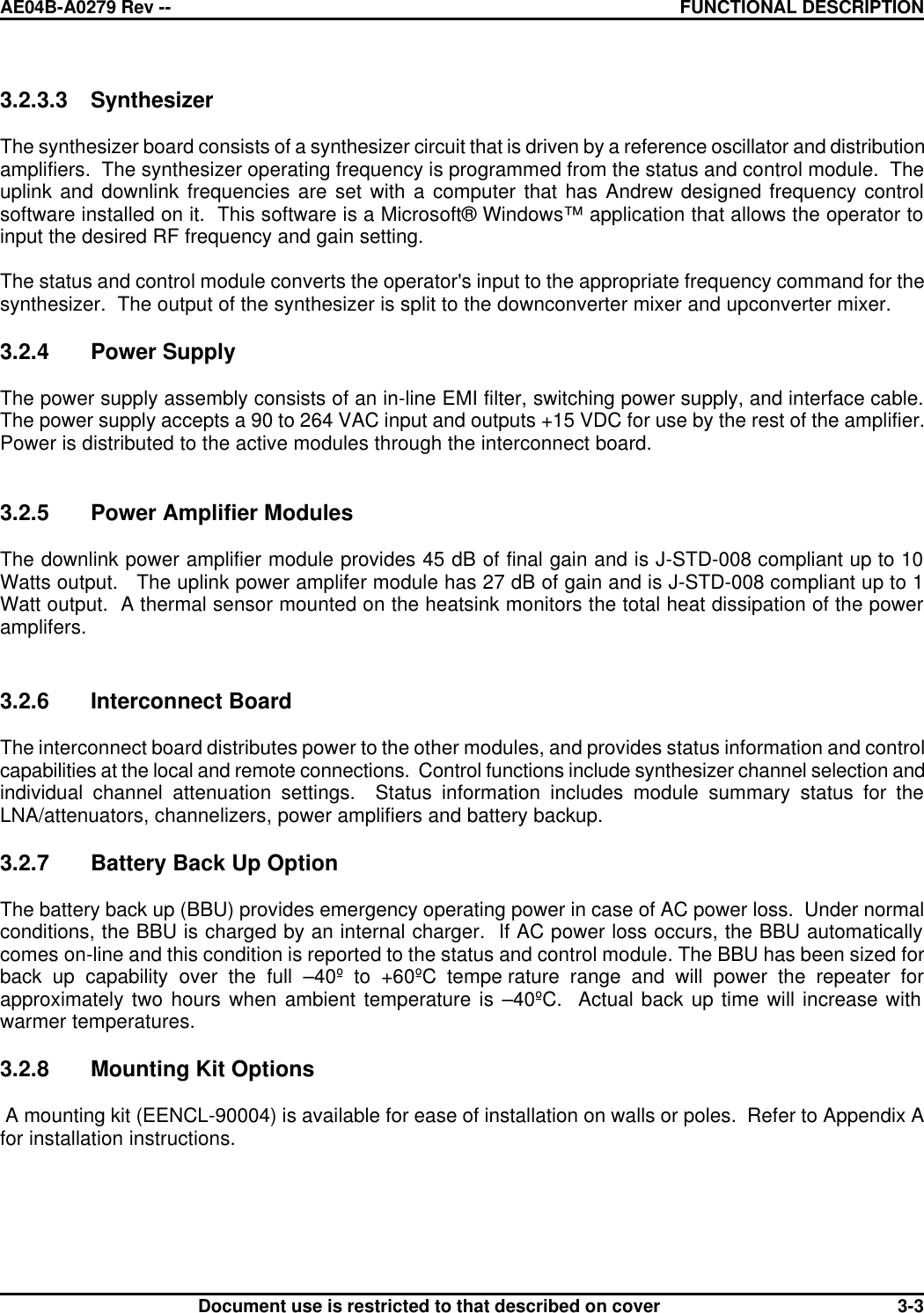 AE04B-A0279 Rev -- FUNCTIONAL DESCRIPTION      Document use is restricted to that described on cover  3-33.2.3.3 Synthesizer  The synthesizer board consists of a synthesizer circuit that is driven by a reference oscillator and distribution amplifiers.  The synthesizer operating frequency is programmed from the status and control module.  The uplink and downlink frequencies are set with a computer that has Andrew designed frequency control software installed on it.  This software is a Microsoft® Windows™ application that allows the operator to input the desired RF frequency and gain setting.  The status and control module converts the operator&apos;s input to the appropriate frequency command for the synthesizer.  The output of the synthesizer is split to the downconverter mixer and upconverter mixer.   3.2.4 Power Supply  The power supply assembly consists of an in-line EMI filter, switching power supply, and interface cable.  The power supply accepts a 90 to 264 VAC input and outputs +15 VDC for use by the rest of the amplifier.  Power is distributed to the active modules through the interconnect board.   3.2.5 Power Amplifier Modules  The downlink power amplifier module provides 45 dB of final gain and is J-STD-008 compliant up to 10 Watts output.   The uplink power amplifer module has 27 dB of gain and is J-STD-008 compliant up to 1 Watt output.  A thermal sensor mounted on the heatsink monitors the total heat dissipation of the power amplifers.   3.2.6 Interconnect Board  The interconnect board distributes power to the other modules, and provides status information and control capabilities at the local and remote connections.  Control functions include synthesizer channel selection and individual channel attenuation settings.  Status information includes module summary status for the LNA/attenuators, channelizers, power amplifiers and battery backup.    3.2.7 Battery Back Up Option   The battery back up (BBU) provides emergency operating power in case of AC power loss.  Under normal conditions, the BBU is charged by an internal charger.  If AC power loss occurs, the BBU automatically comes on-line and this condition is reported to the status and control module. The BBU has been sized for back up capability over the full –40º to +60ºC tempe rature range and will power the repeater for approximately two hours when ambient temperature is –40ºC.  Actual back up time will increase with warmer temperatures.   3.2.8 Mounting Kit Options   A mounting kit (EENCL-90004) is available for ease of installation on walls or poles.  Refer to Appendix A for installation instructions. 