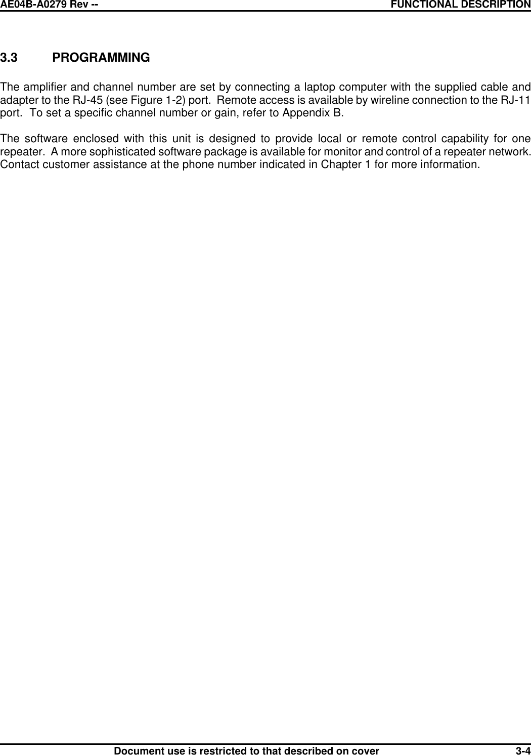 AE04B-A0279 Rev -- FUNCTIONAL DESCRIPTION      Document use is restricted to that described on cover  3-43.3 PROGRAMMING  The amplifier and channel number are set by connecting a laptop computer with the supplied cable and adapter to the RJ-45 (see Figure 1-2) port.  Remote access is available by wireline connection to the RJ-11 port.  To set a specific channel number or gain, refer to Appendix B.  The software enclosed with this unit is designed to provide local or remote control capability for one repeater.  A more sophisticated software package is available for monitor and control of a repeater network. Contact customer assistance at the phone number indicated in Chapter 1 for more information. 
