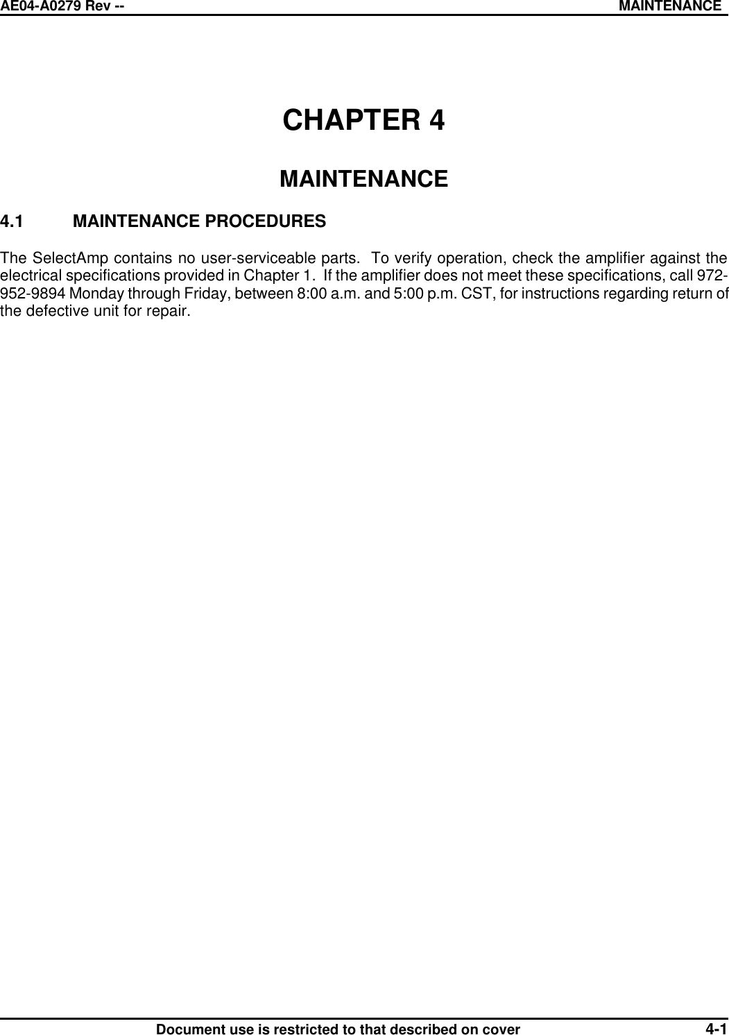 AE04-A0279 Rev -- MAINTENANCE      Document use is restricted to that described on cover 4-1  CHAPTER 4  MAINTENANCE  4.1 MAINTENANCE PROCEDURES  The SelectAmp contains no user-serviceable parts.  To verify operation, check the amplifier against the electrical specifications provided in Chapter 1.  If the amplifier does not meet these specifications, call 972-952-9894 Monday through Friday, between 8:00 a.m. and 5:00 p.m. CST, for instructions regarding return of the defective unit for repair.  