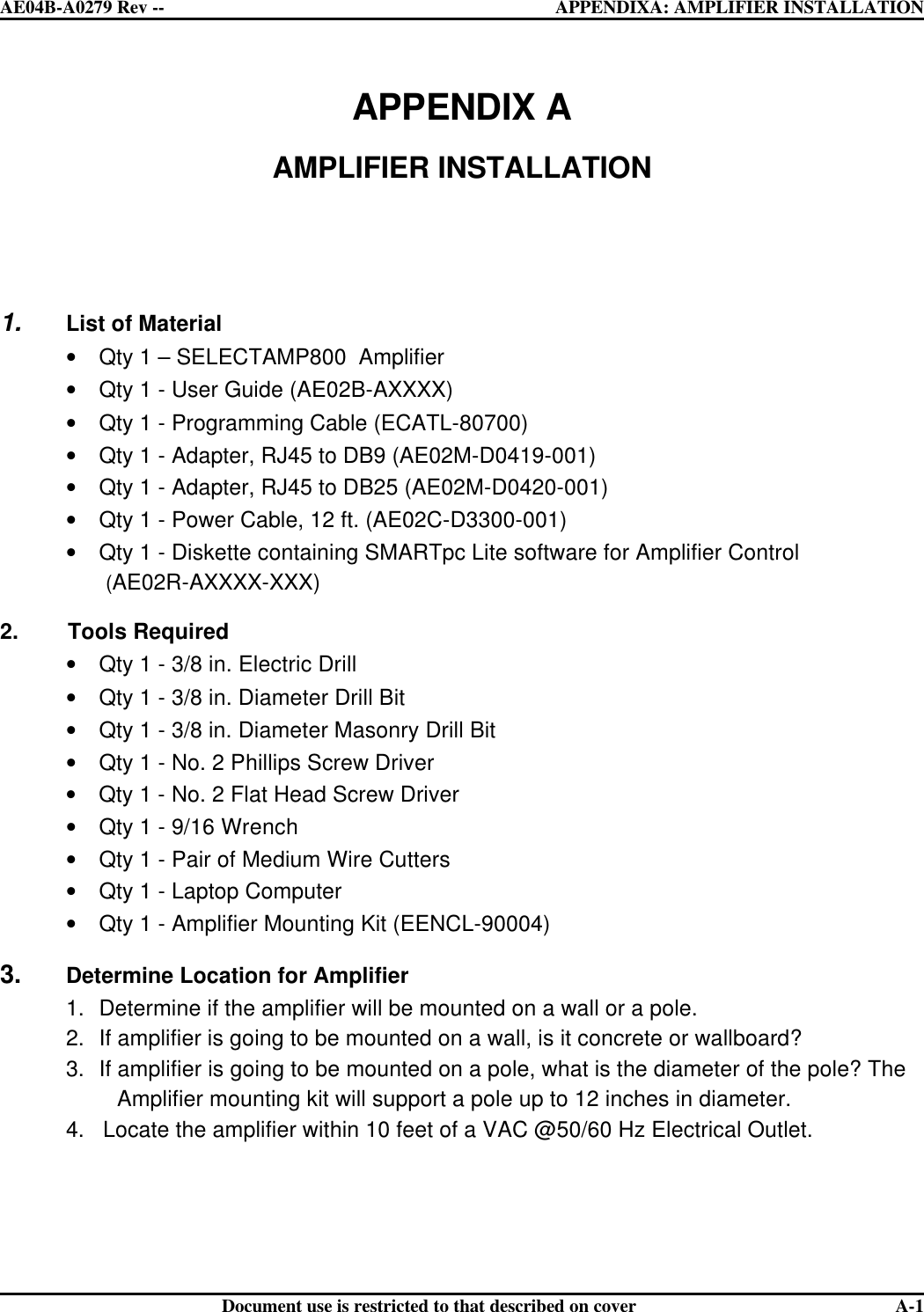  AE04B-A0279 Rev -- APPENDIXA: AMPLIFIER INSTALLATION      Document use is restricted to that described on cover  A-1APPENDIX A  AMPLIFIER INSTALLATION     1. List of Material • Qty 1 – SELECTAMP800  Amplifier • Qty 1 - User Guide (AE02B-AXXXX) • Qty 1 - Programming Cable (ECATL-80700) • Qty 1 - Adapter, RJ45 to DB9 (AE02M-D0419-001) • Qty 1 - Adapter, RJ45 to DB25 (AE02M-D0420-001) • Qty 1 - Power Cable, 12 ft. (AE02C-D3300-001) • Qty 1 - Diskette containing SMARTpc Lite software for Amplifier Control                         (AE02R-AXXXX-XXX) 2.        Tools Required • Qty 1 - 3/8 in. Electric Drill  • Qty 1 - 3/8 in. Diameter Drill Bit • Qty 1 - 3/8 in. Diameter Masonry Drill Bit • Qty 1 - No. 2 Phillips Screw Driver • Qty 1 - No. 2 Flat Head Screw Driver • Qty 1 - 9/16 Wrench  • Qty 1 - Pair of Medium Wire Cutters • Qty 1 - Laptop Computer • Qty 1 - Amplifier Mounting Kit (EENCL-90004) 3. Determine Location for Amplifier 1. Determine if the amplifier will be mounted on a wall or a pole. 2. If amplifier is going to be mounted on a wall, is it concrete or wallboard? 3. If amplifier is going to be mounted on a pole, what is the diameter of the pole? The                     Amplifier mounting kit will support a pole up to 12 inches in diameter. 4.   Locate the amplifier within 10 feet of a VAC @50/60 Hz Electrical Outlet.    