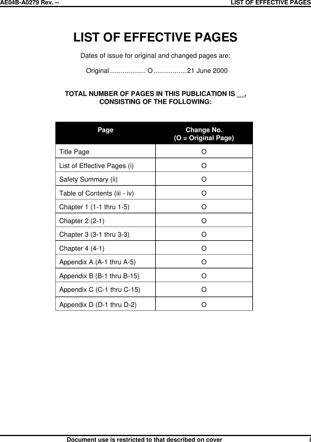 AE04B-A0279 Rev. -- LIST OF EFFECTIVE PAGES      Document use is restricted to that described on cover i  LIST OF EFFECTIVE PAGES  Dates of issue for original and changed pages are:  Original................... O................. 21 June 2000   TOTAL NUMBER OF PAGES IN THIS PUBLICATION IS __, CONSISTING OF THE FOLLOWING:    Page  Change No.  (O = Original Page)  Title Page  O  List of Effective Pages (i)  O  Safety Summary (ii)  O  Table of Contents (iii - iv)  O  Chapter 1 (1-1 thru 1-5)  O  Chapter 2 (2-1)  O  Chapter 3 (3-1 thru 3-3)  O  Chapter 4 (4-1)  O  Appendix A (A-1 thru A-5)  O  Appendix B (B-1 thru B-15)  O  Appendix C (C-1 thru C-15)  O  Appendix D (D-1 thru D-2)  O 