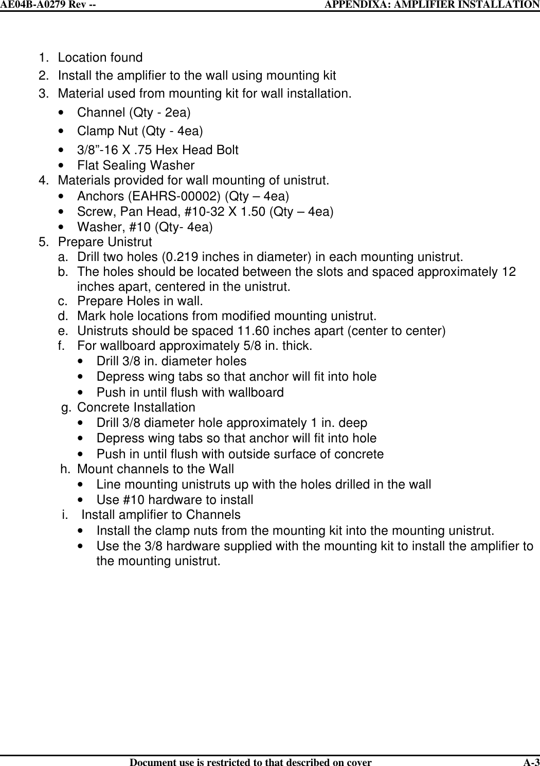  AE04B-A0279 Rev -- APPENDIXA: AMPLIFIER INSTALLATION      Document use is restricted to that described on cover  A-31. Location found 2. Install the amplifier to the wall using mounting kit 3. Material used from mounting kit for wall installation. • Channel (Qty - 2ea) • Clamp Nut (Qty - 4ea) • 3/8”-16 X .75 Hex Head Bolt • Flat Sealing Washer    4. Materials provided for wall mounting of unistrut. • Anchors (EAHRS-00002) (Qty – 4ea) • Screw, Pan Head, #10-32 X 1.50 (Qty – 4ea) • Washer, #10 (Qty- 4ea) 5. Prepare Unistrut a. Drill two holes (0.219 inches in diameter) in each mounting unistrut. b. The holes should be located between the slots and spaced approximately 12 inches apart, centered in the unistrut. c. Prepare Holes in wall. d. Mark hole locations from modified mounting unistrut. e. Unistruts should be spaced 11.60 inches apart (center to center) f. For wallboard approximately 5/8 in. thick. • Drill 3/8 in. diameter holes • Depress wing tabs so that anchor will fit into hole • Push in until flush with wallboard                   g. Concrete Installation  • Drill 3/8 diameter hole approximately 1 in. deep • Depress wing tabs so that anchor will fit into hole • Push in until flush with outside surface of concrete       h. Mount channels to the Wall • Line mounting unistruts up with the holes drilled in the wall • Use #10 hardware to install i. Install amplifier to Channels • Install the clamp nuts from the mounting kit into the mounting unistrut. • Use the 3/8 hardware supplied with the mounting kit to install the amplifier to the mounting unistrut.  