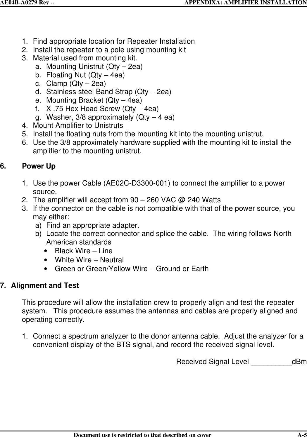  AE04B-A0279 Rev -- APPENDIXA: AMPLIFIER INSTALLATION      Document use is restricted to that described on cover  A-5 1. Find appropriate location for Repeater Installation 2. Install the repeater to a pole using mounting kit 3. Material used from mounting kit. a. Mounting Unistrut (Qty – 2ea) b. Floating Nut (Qty – 4ea) c. Clamp (Qty – 2ea) d. Stainless steel Band Strap (Qty – 2ea) e. Mounting Bracket (Qty – 4ea) f. X .75 Hex Head Screw (Qty – 4ea) g. Washer, 3/8 approximately (Qty – 4 ea) 4. Mount Amplifier to Unistruts 5. Install the floating nuts from the mounting kit into the mounting unistrut. 6. Use the 3/8 approximately hardware supplied with the mounting kit to install the amplifier to the mounting unistrut.  6. Power Up   1. Use the power Cable (AE02C-D3300-001) to connect the amplifier to a power source. 2. The amplifier will accept from 90 – 260 VAC @ 240 Watts 3. If the connector on the cable is not compatible with that of the power source, you may either: a) Find an appropriate adapter. b) Locate the correct connector and splice the cable.  The wiring follows North American standards  • Black Wire – Line • White Wire – Neutral • Green or Green/Yellow Wire – Ground or Earth  7. Alignment and Test  This procedure will allow the installation crew to properly align and test the repeater system.   This procedure assumes the antennas and cables are properly aligned and operating correctly.  1. Connect a spectrum analyzer to the donor antenna cable.  Adjust the analyzer for a convenient display of the BTS signal, and record the received signal level.   Received Signal Level __________dBm       